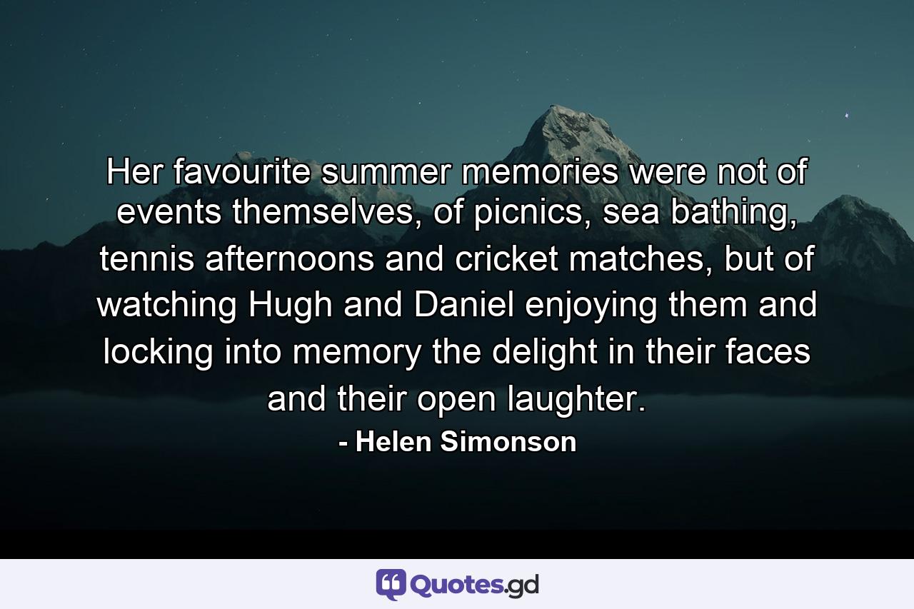 Her favourite summer memories were not of events themselves, of picnics, sea bathing, tennis afternoons and cricket matches, but of watching Hugh and Daniel enjoying them and locking into memory the delight in their faces and their open laughter. - Quote by Helen Simonson