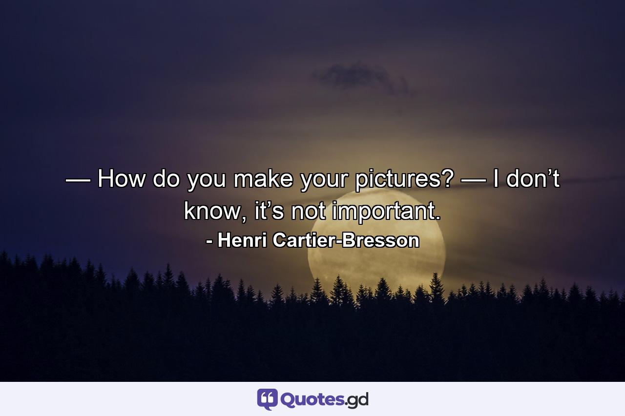 — How do you make your pictures? — I don’t know, it’s not important. - Quote by Henri Cartier-Bresson