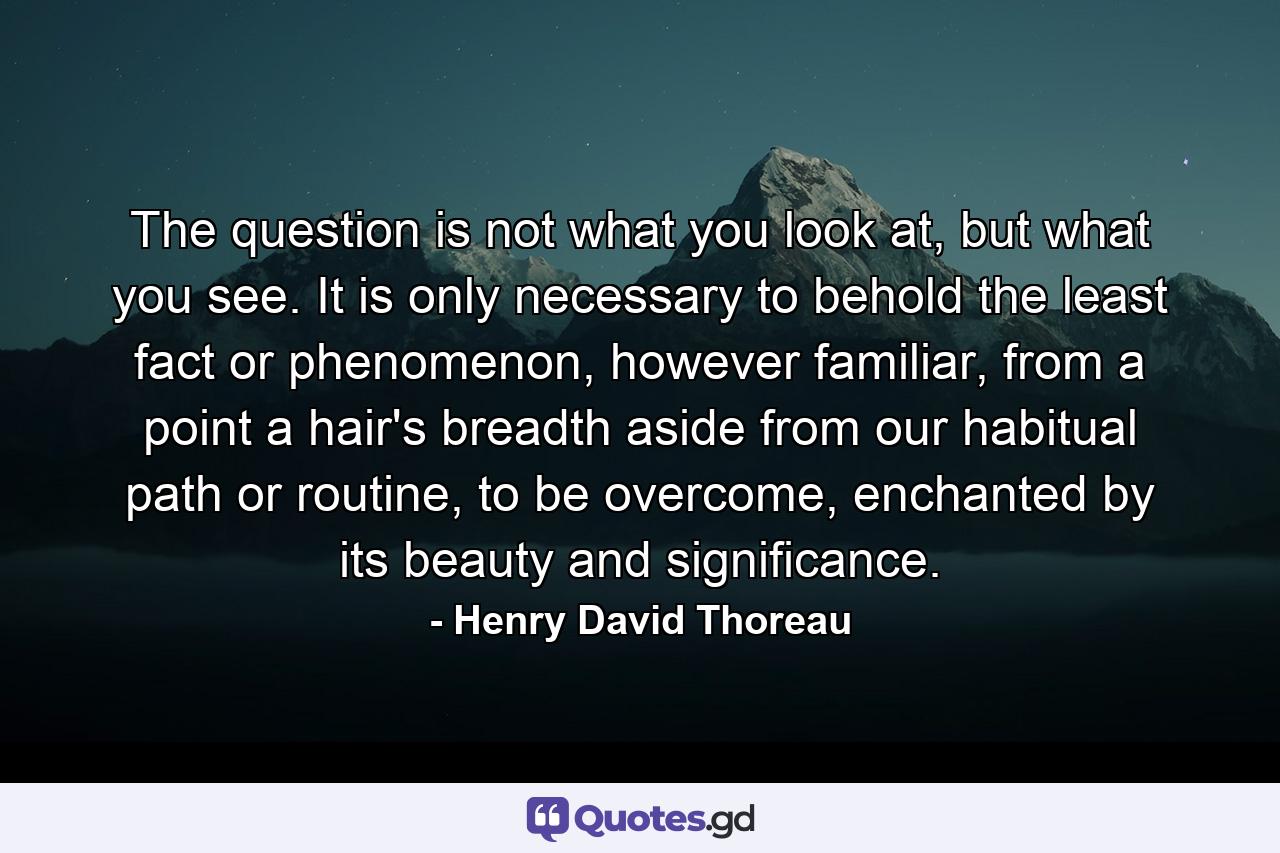 The question is not what you look at, but what you see. It is only necessary to behold the least fact or phenomenon, however familiar, from a point a hair's breadth aside from our habitual path or routine, to be overcome, enchanted by its beauty and significance. - Quote by Henry David Thoreau