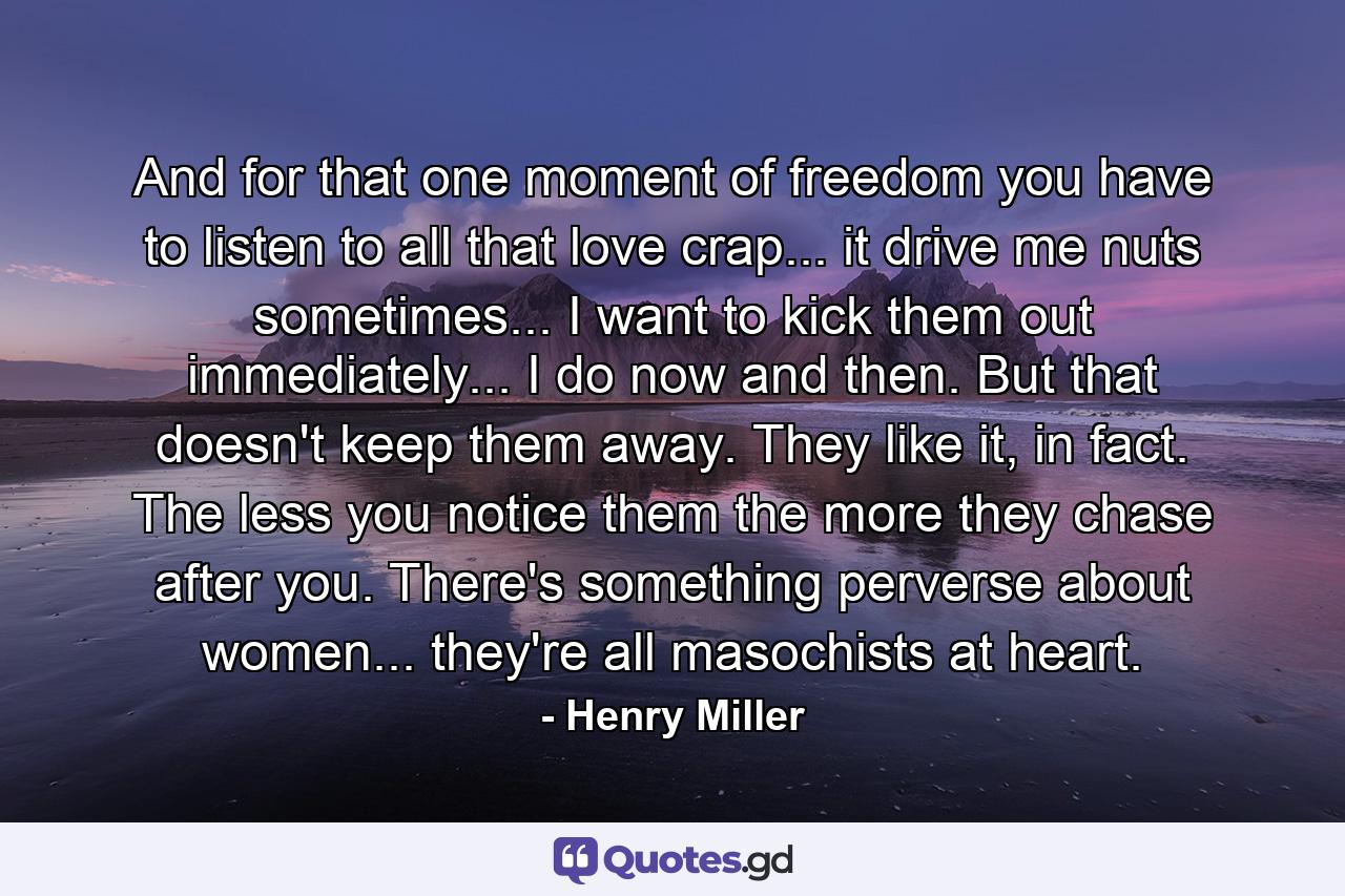 And for that one moment of freedom you have to listen to all that love crap... it drive me nuts sometimes... I want to kick them out immediately... I do now and then. But that doesn't keep them away. They like it, in fact. The less you notice them the more they chase after you. There's something perverse about women... they're all masochists at heart. - Quote by Henry Miller