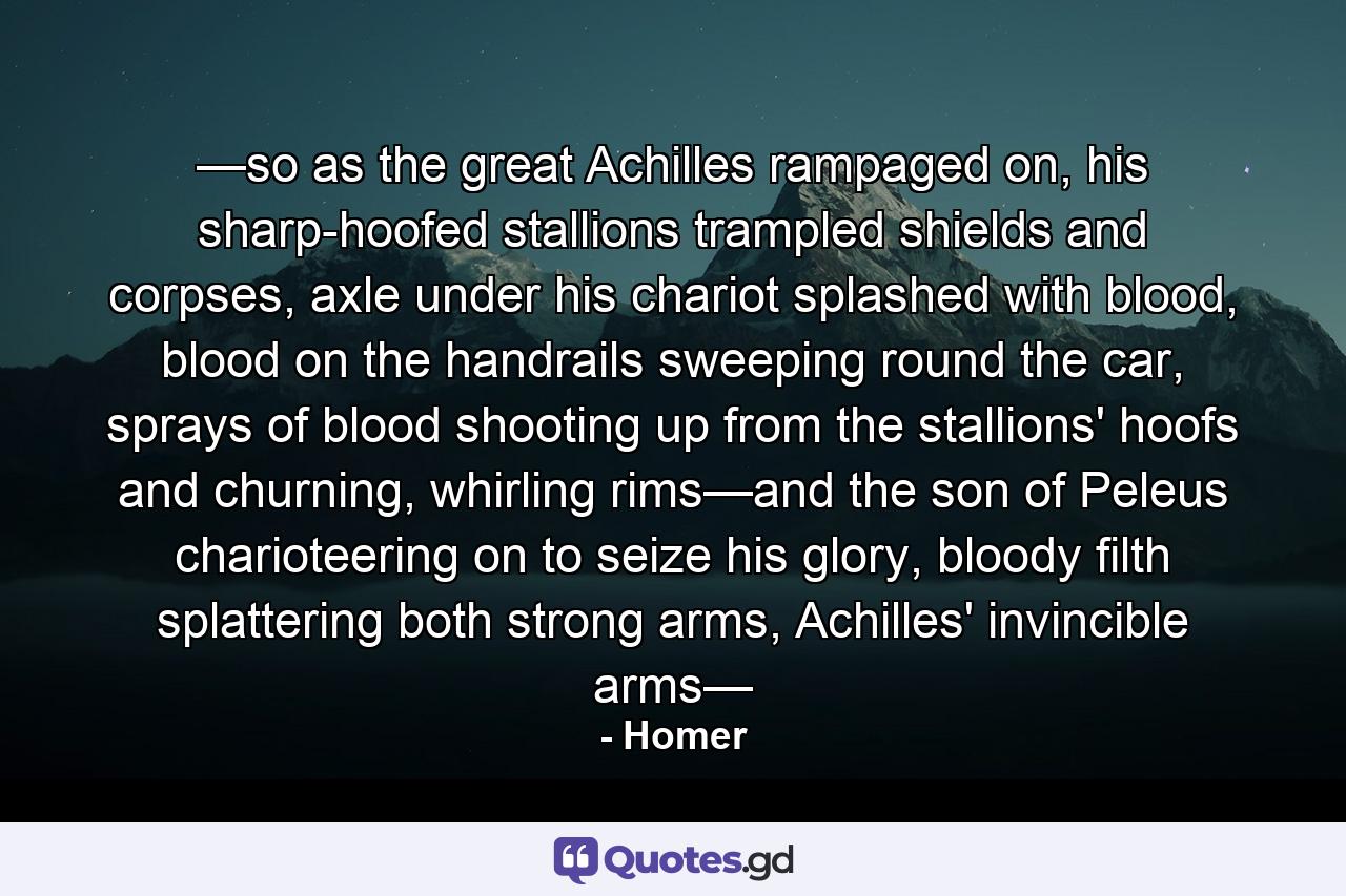 —so as the great Achilles rampaged on, his sharp-hoofed stallions trampled shields and corpses, axle under his chariot splashed with blood, blood on the handrails sweeping round the car, sprays of blood shooting up from the stallions' hoofs and churning, whirling rims—and the son of Peleus charioteering on to seize his glory, bloody filth splattering both strong arms, Achilles' invincible arms— - Quote by Homer