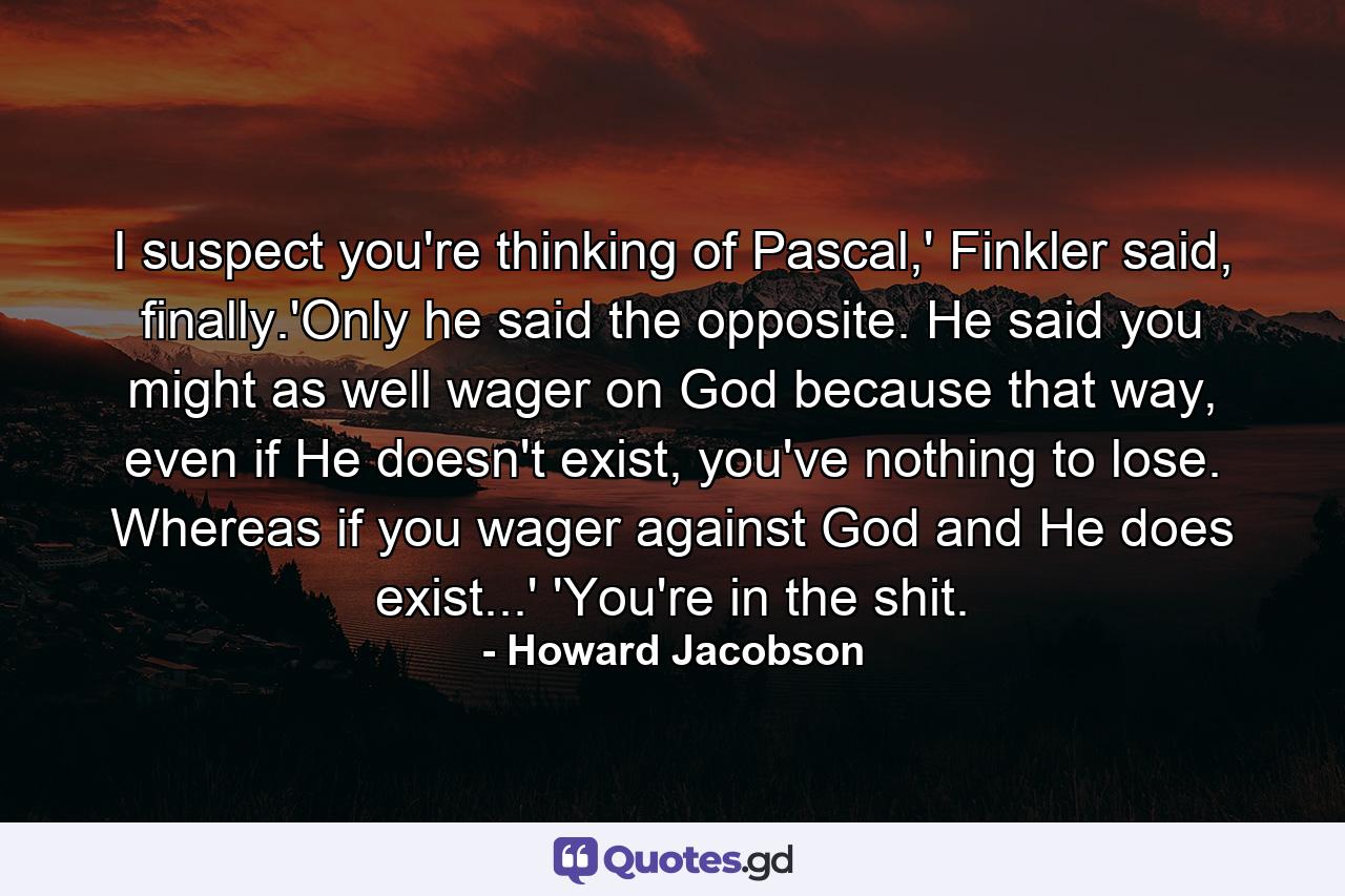 I suspect you're thinking of Pascal,' Finkler said, finally.'Only he said the opposite. He said you might as well wager on God because that way, even if He doesn't exist, you've nothing to lose. Whereas if you wager against God and He does exist...' 'You're in the shit. - Quote by Howard Jacobson