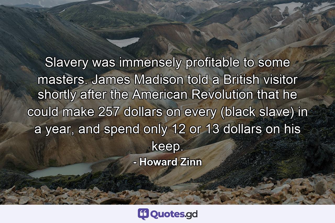 Slavery was immensely profitable to some masters. James Madison told a British visitor shortly after the American Revolution that he could make 257 dollars on every (black slave) in a year, and spend only 12 or 13 dollars on his keep. - Quote by Howard Zinn