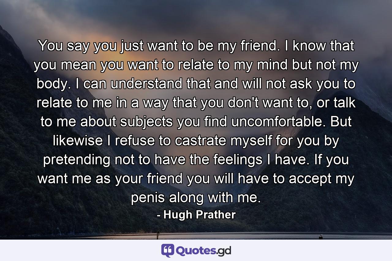 You say you just want to be my friend. I know that you mean you want to relate to my mind but not my body. I can understand that and will not ask you to relate to me in a way that you don't want to, or talk to me about subjects you find uncomfortable. But likewise I refuse to castrate myself for you by pretending not to have the feelings I have. If you want me as your friend you will have to accept my penis along with me. - Quote by Hugh Prather