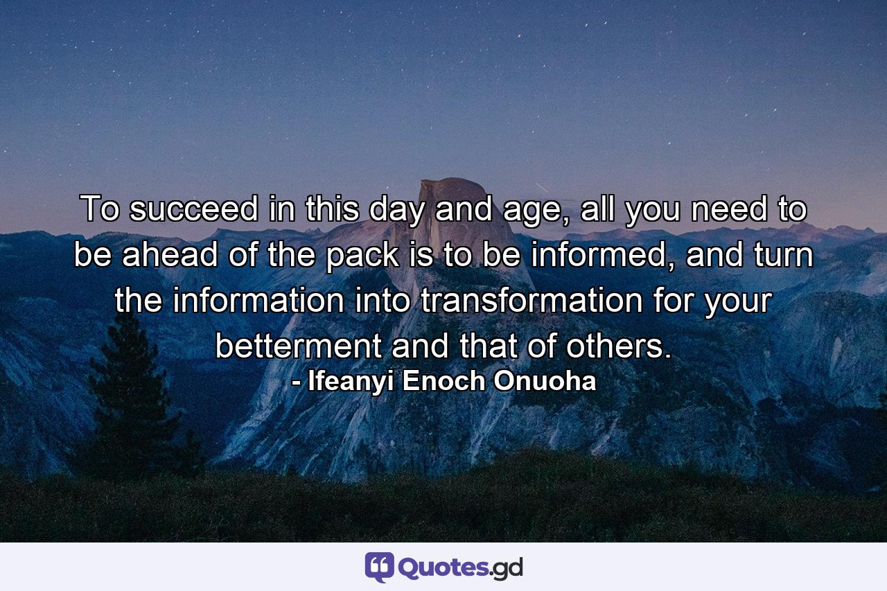 To succeed in this day and age, all you need to be ahead of the pack is to be informed, and turn the information into transformation for your betterment and that of others. - Quote by Ifeanyi Enoch Onuoha