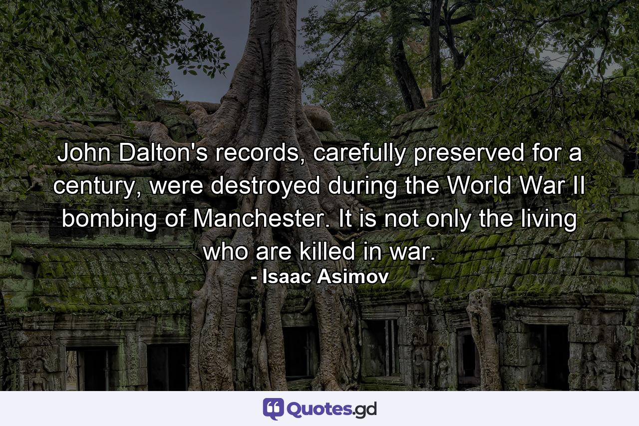 John Dalton's records, carefully preserved for a century, were destroyed during the World War II bombing of Manchester. It is not only the living who are killed in war. - Quote by Isaac Asimov