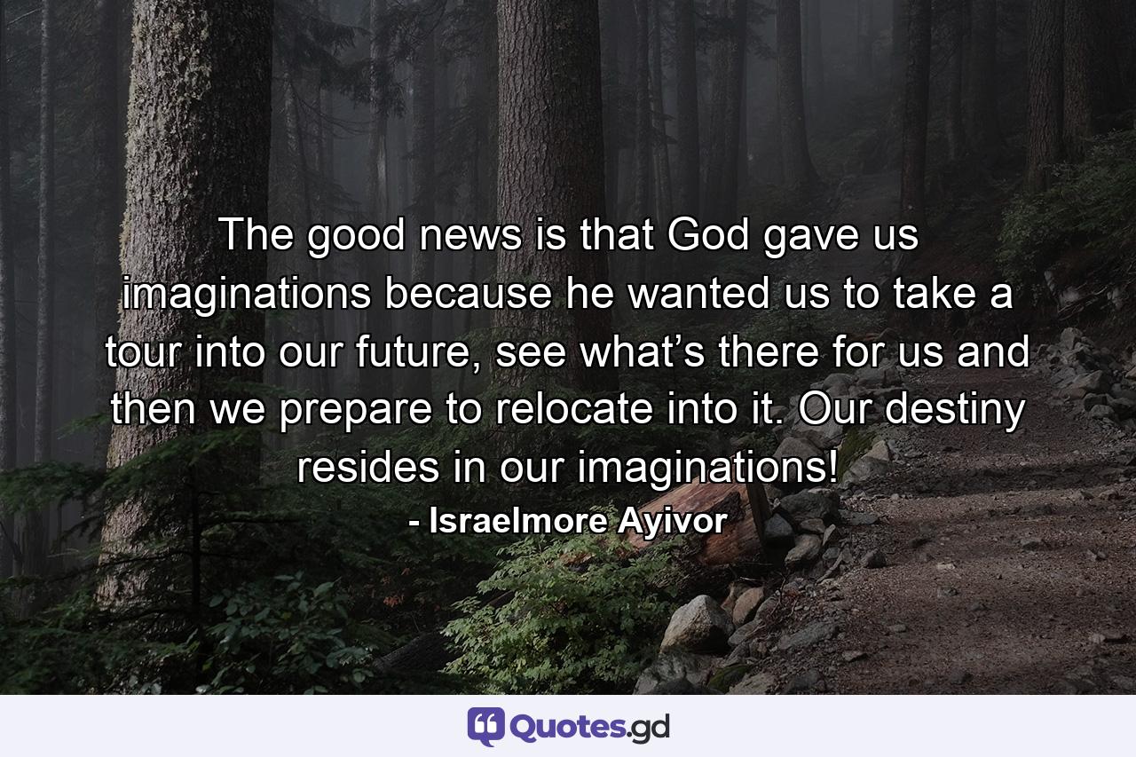 The good news is that God gave us imaginations because he wanted us to take a tour into our future, see what’s there for us and then we prepare to relocate into it. Our destiny resides in our imaginations! - Quote by Israelmore Ayivor