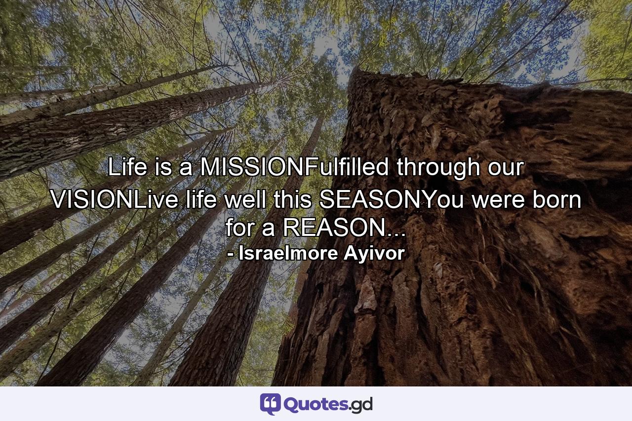 Life is a MISSIONFulfilled through our VISIONLive life well this SEASONYou were born for a REASON... - Quote by Israelmore Ayivor