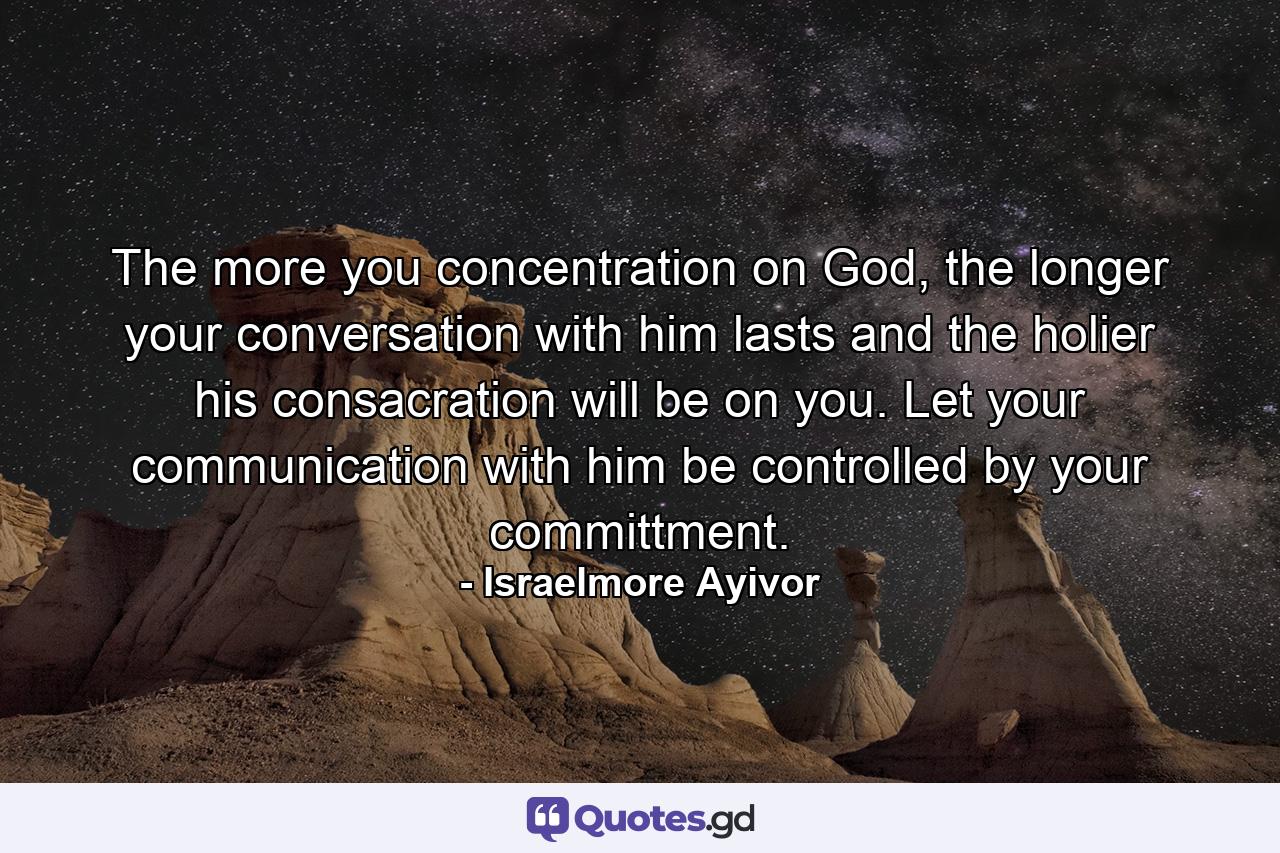 The more you concentration on God, the longer your conversation with him lasts and the holier his consacration will be on you. Let your communication with him be controlled by your committment. - Quote by Israelmore Ayivor