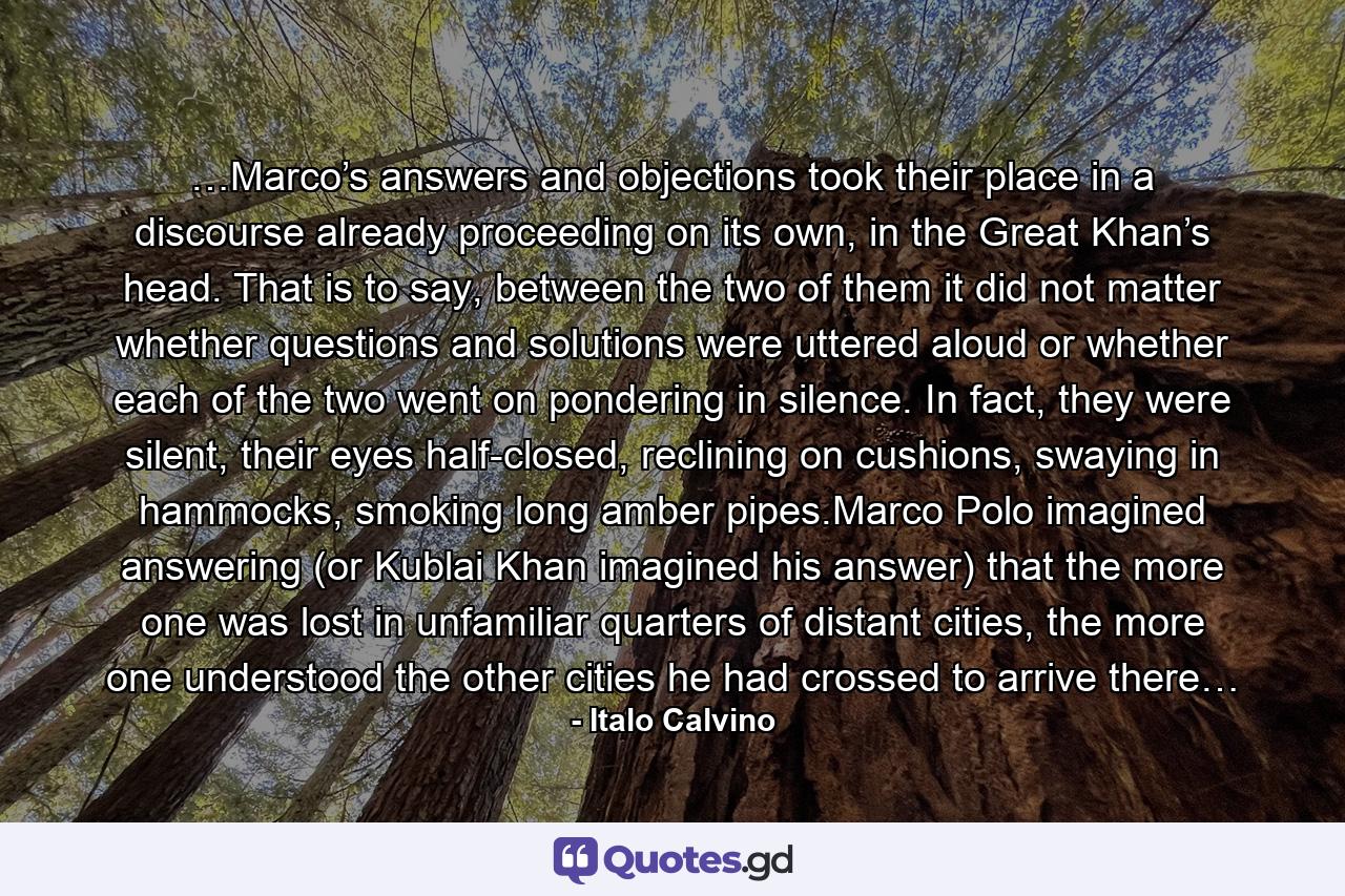 …Marco’s answers and objections took their place in a discourse already proceeding on its own, in the Great Khan’s head. That is to say, between the two of them it did not matter whether questions and solutions were uttered aloud or whether each of the two went on pondering in silence. In fact, they were silent, their eyes half-closed, reclining on cushions, swaying in hammocks, smoking long amber pipes.Marco Polo imagined answering (or Kublai Khan imagined his answer) that the more one was lost in unfamiliar quarters of distant cities, the more one understood the other cities he had crossed to arrive there… - Quote by Italo Calvino