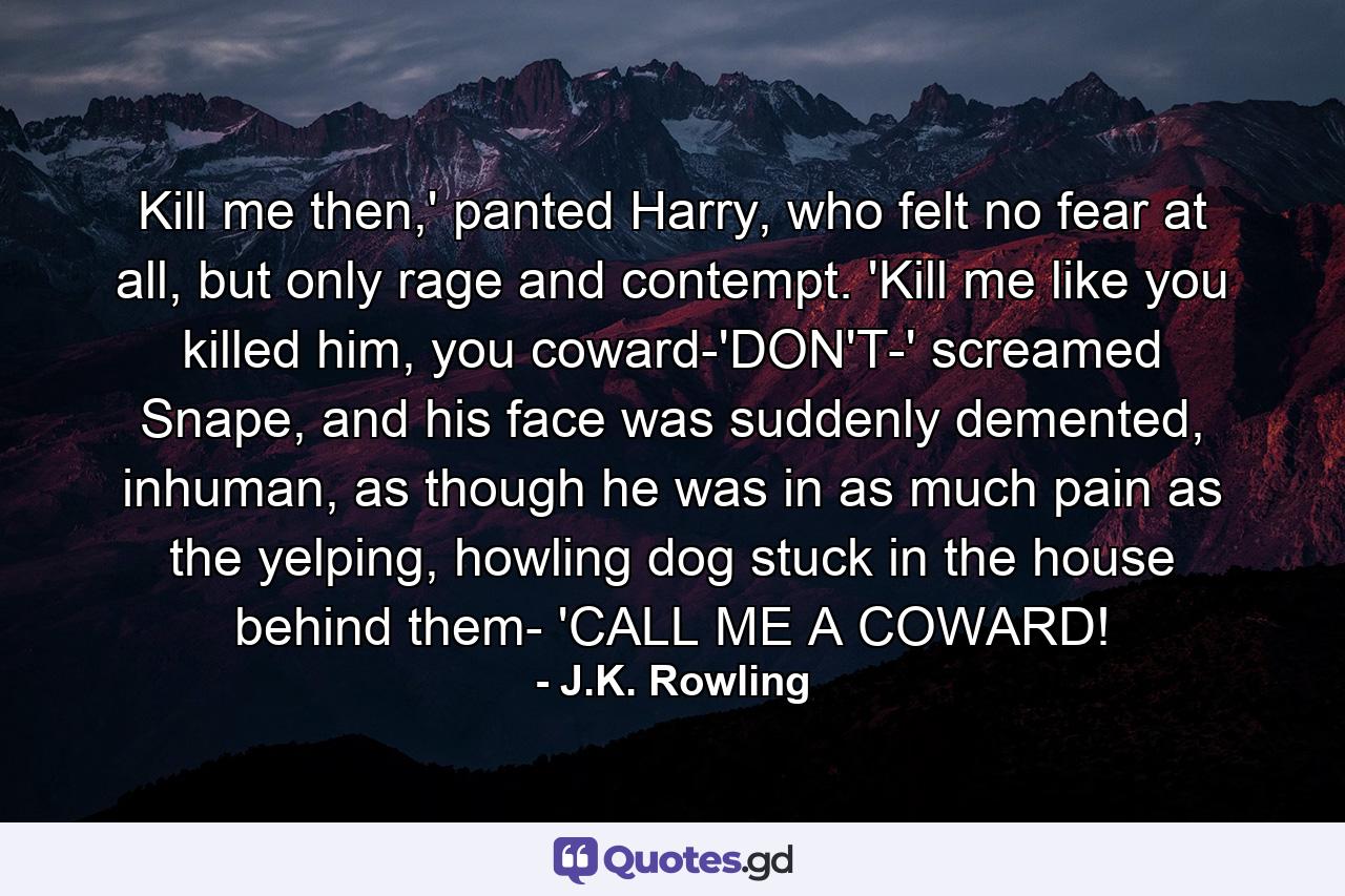 Kill me then,' panted Harry, who felt no fear at all, but only rage and contempt. 'Kill me like you killed him, you coward-'DON'T-' screamed Snape, and his face was suddenly demented, inhuman, as though he was in as much pain as the yelping, howling dog stuck in the house behind them- 'CALL ME A COWARD! - Quote by J.K. Rowling