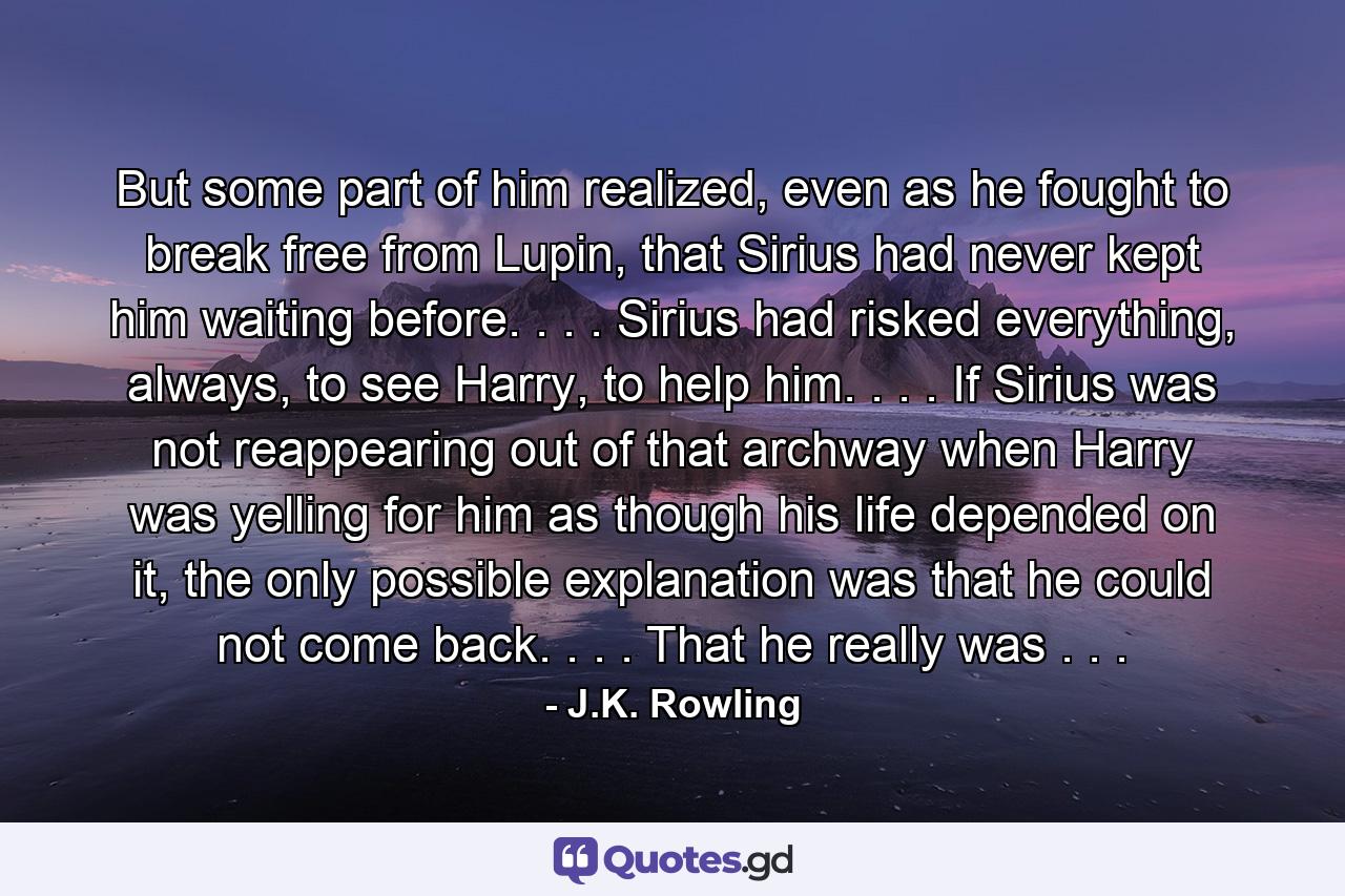 But some part of him realized, even as he fought to break free from Lupin, that Sirius had never kept him waiting before. . . . Sirius had risked everything, always, to see Harry, to help him. . . . If Sirius was not reappearing out of that archway when Harry was yelling for him as though his life depended on it, the only possible explanation was that he could not come back. . . . That he really was . . . - Quote by J.K. Rowling