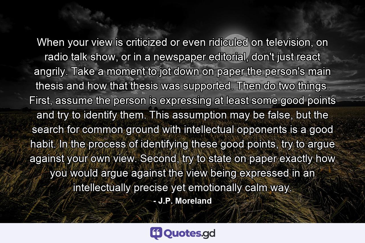 When your view is criticized or even ridiculed on television, on radio talk show, or in a newspaper editorial, don't just react angrily. Take a moment to jot down on paper the person's main thesis and how that thesis was supported. Then do two things. First, assume the person is expressing at least some good points and try to identify them. This assumption may be false, but the search for common ground with intellectual opponents is a good habit. In the process of identifying these good points, try to argue against your own view. Second, try to state on paper exactly how you would argue against the view being expressed in an intellectually precise yet emotionally calm way. - Quote by J.P. Moreland