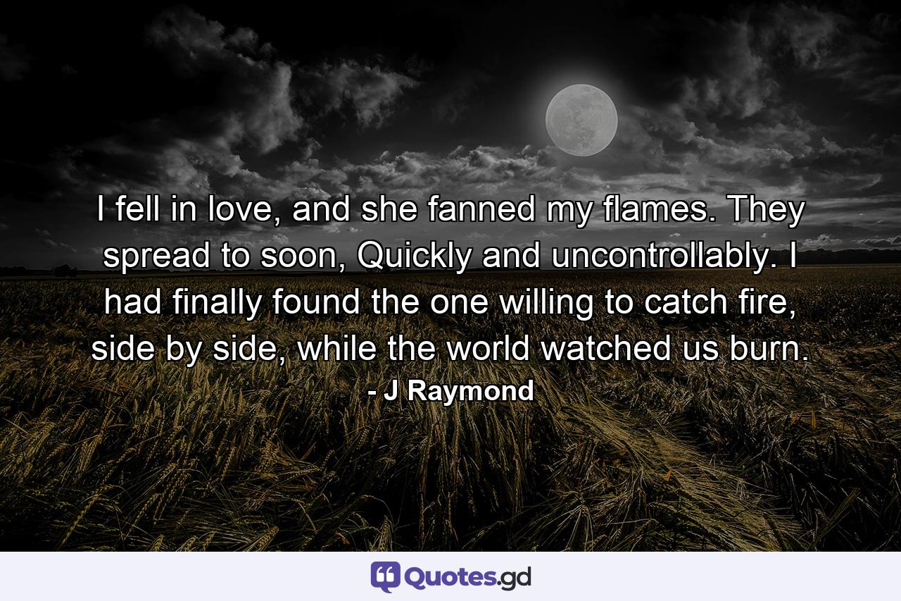 I fell in love, and she fanned my flames. They spread to soon, Quickly and uncontrollably. I had finally found the one willing to catch fire, side by side, while the world watched us burn. - Quote by J Raymond