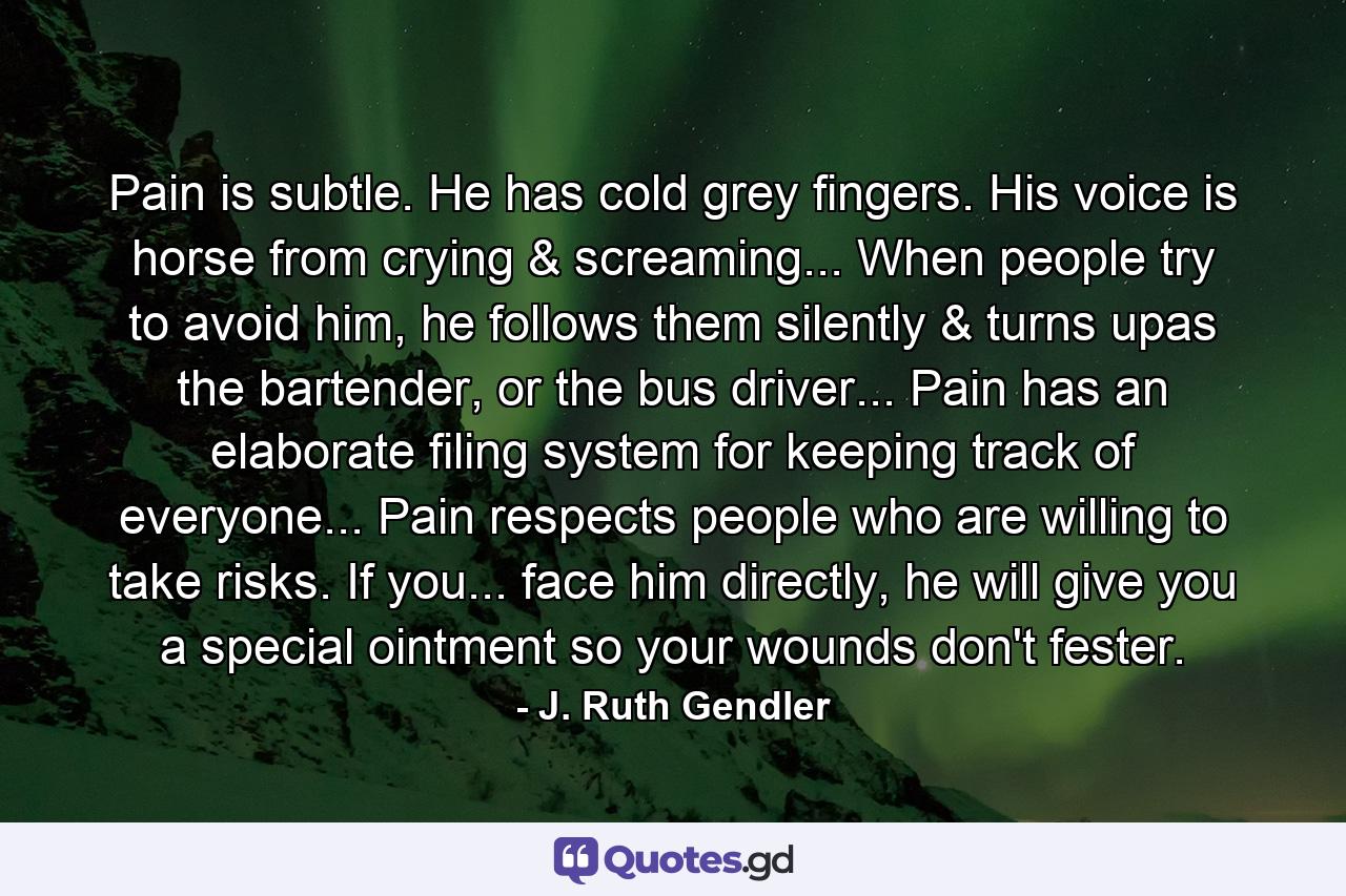 Pain is subtle. He has cold grey fingers. His voice is horse from crying & screaming... When people try to avoid him, he follows them silently & turns upas the bartender, or the bus driver... Pain has an elaborate filing system for keeping track of everyone... Pain respects people who are willing to take risks. If you... face him directly, he will give you a special ointment so your wounds don't fester. - Quote by J. Ruth Gendler