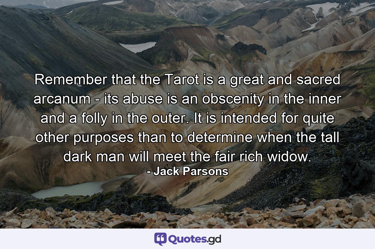 Remember that the Tarot is a great and sacred arcanum - its abuse is an obscenity in the inner and a folly in the outer. It is intended for quite other purposes than to determine when the tall dark man will meet the fair rich widow. - Quote by Jack Parsons