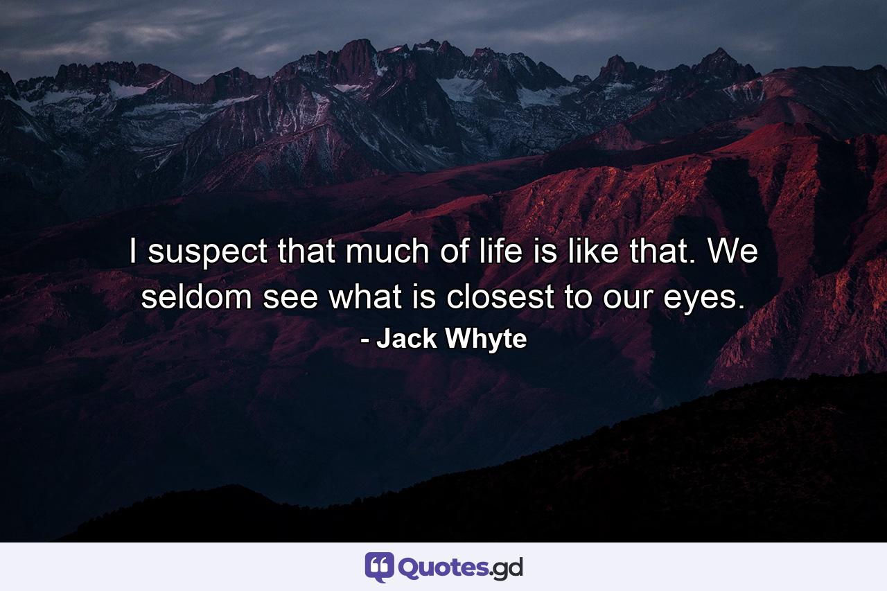 I suspect that much of life is like that. We seldom see what is closest to our eyes. - Quote by Jack Whyte