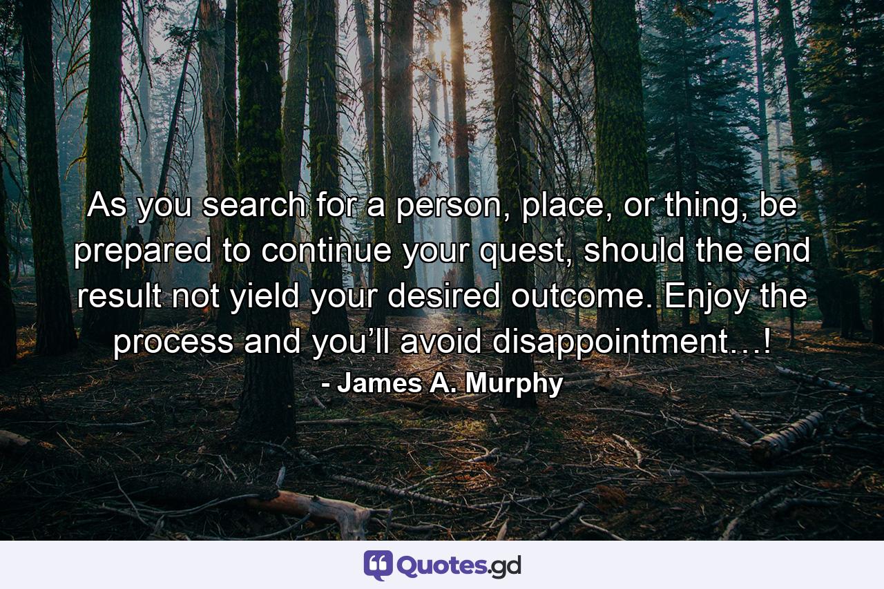 As you search for a person, place, or thing, be prepared to continue your quest, should the end result not yield your desired outcome. Enjoy the process and you’ll avoid disappointment…! - Quote by James A. Murphy