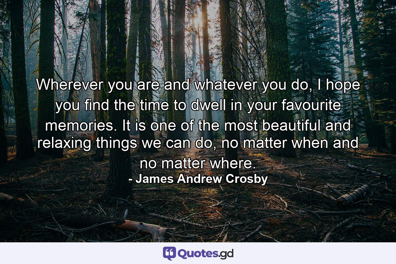 Wherever you are and whatever you do, I hope you find the time to dwell in your favourite memories. It is one of the most beautiful and relaxing things we can do, no matter when and no matter where. - Quote by James Andrew Crosby