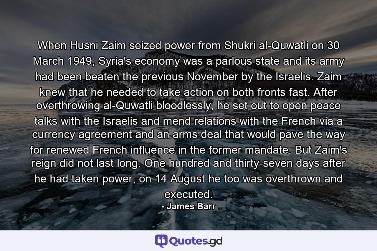 When Husni Zaim seized power from Shukri al-Quwatli on 30 March 1949, Syria's economy was a parlous state and its army had been beaten the previous November by the Israelis. Zaim knew that he needed to take action on both fronts fast. After overthrowing al-Quwatli bloodlessly, he set out to open peace talks with the Israelis and mend relations with the French via a currency agreement and an arms deal that would pave the way for renewed French influence in the former mandate. But Zaim's reign did not last long. One hundred and thirty-seven days after he had taken power, on 14 August he too was overthrown and executed. - Quote by James Barr