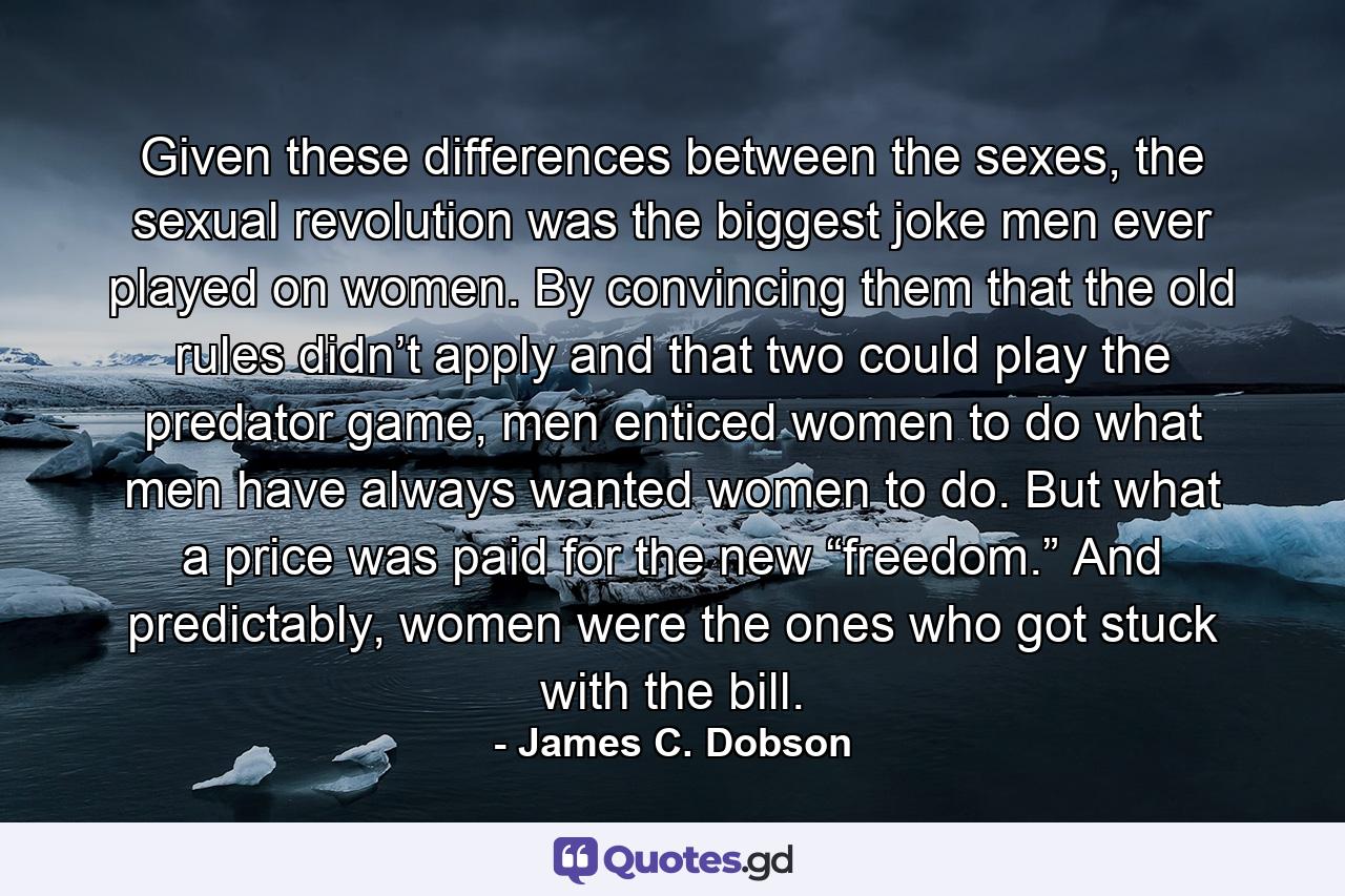 Given these differences between the sexes, the sexual revolution was the biggest joke men ever played on women. By convincing them that the old rules didn’t apply and that two could play the predator game, men enticed women to do what men have always wanted women to do. But what a price was paid for the new “freedom.” And predictably, women were the ones who got stuck with the bill. - Quote by James C. Dobson