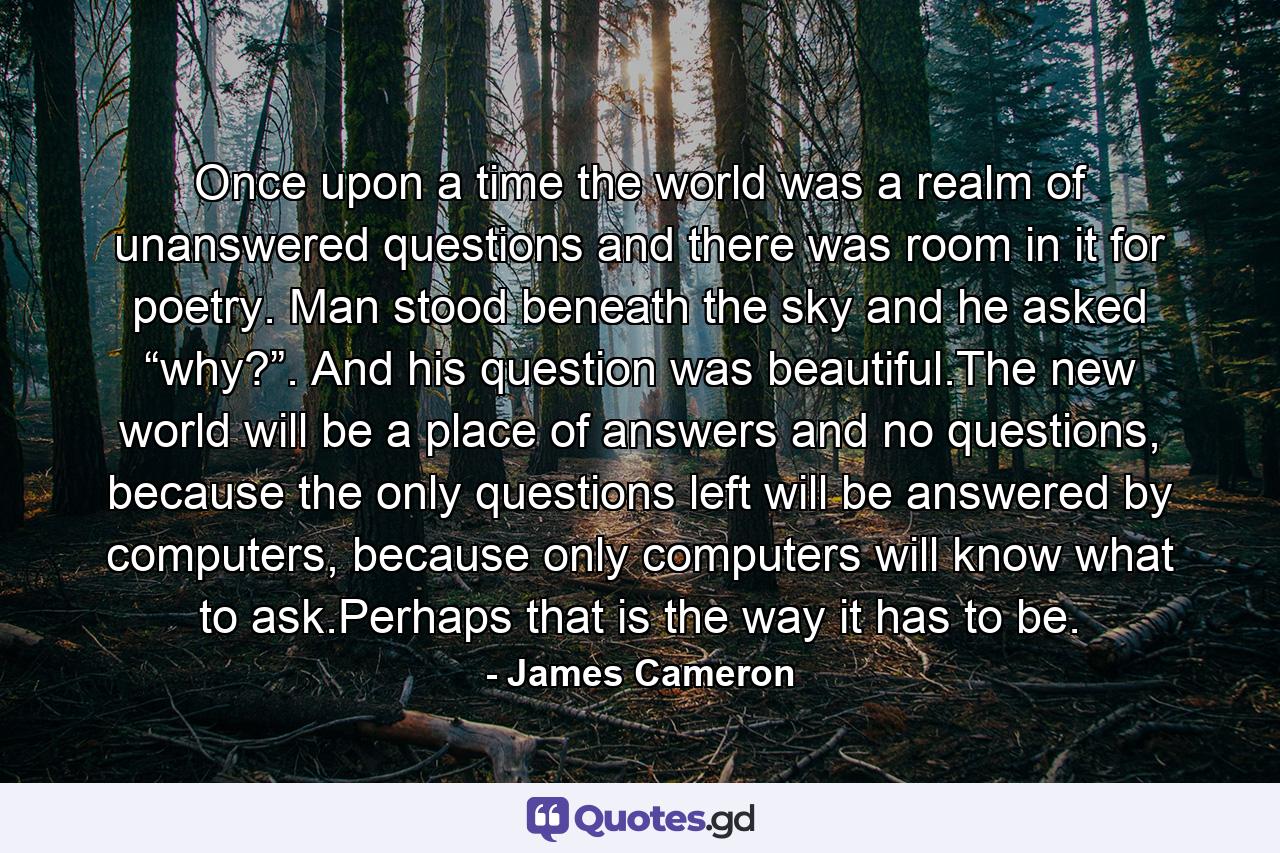 Once upon a time the world was a realm of unanswered questions and there was room in it for poetry. Man stood beneath the sky and he asked “why?”. And his question was beautiful.The new world will be a place of answers and no questions, because the only questions left will be answered by computers, because only computers will know what to ask.Perhaps that is the way it has to be. - Quote by James Cameron