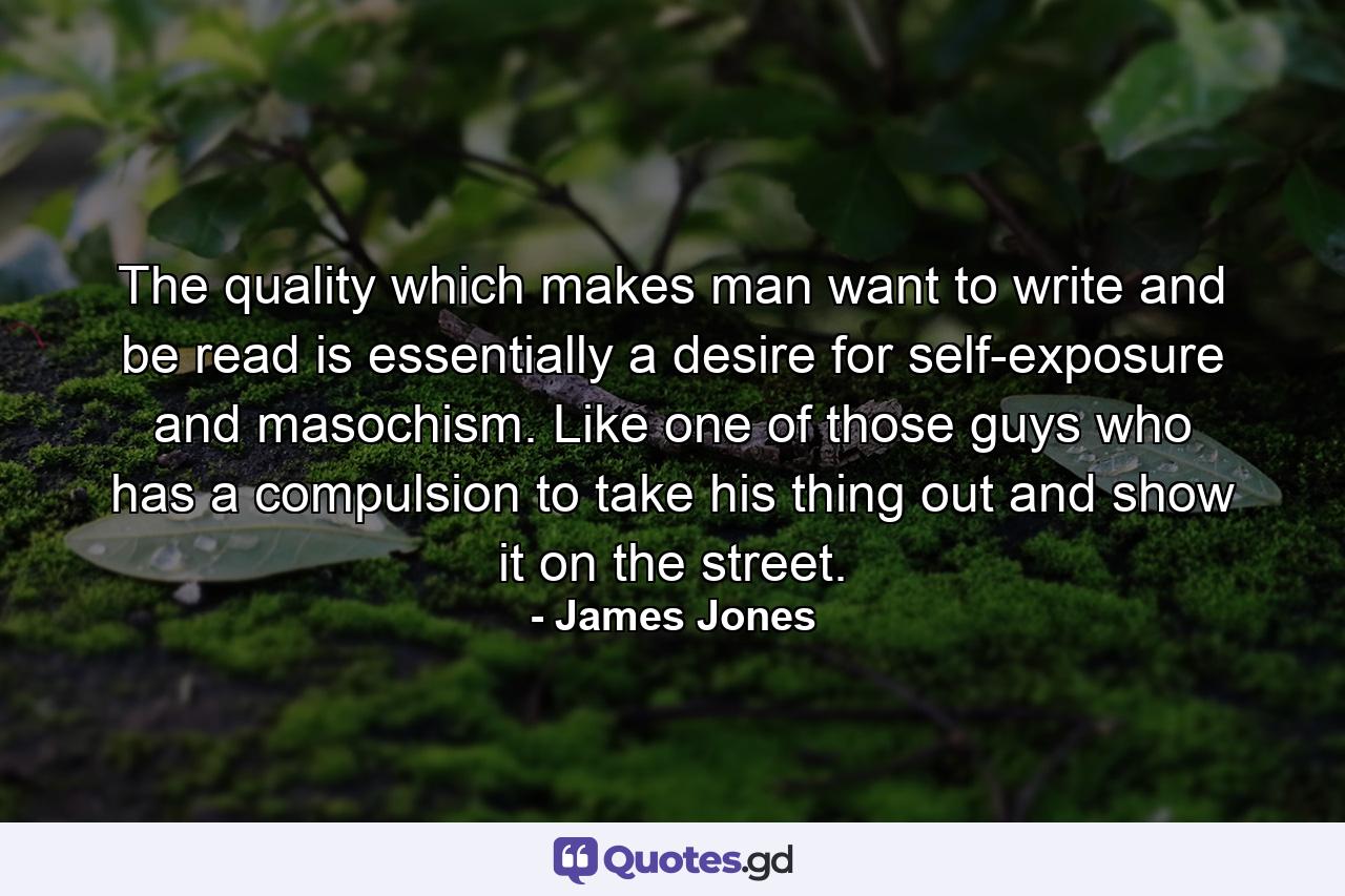 The quality which makes man want to write and be read is essentially a desire for self-exposure and masochism. Like one of those guys who has a compulsion to take his thing out and show it on the street. - Quote by James Jones