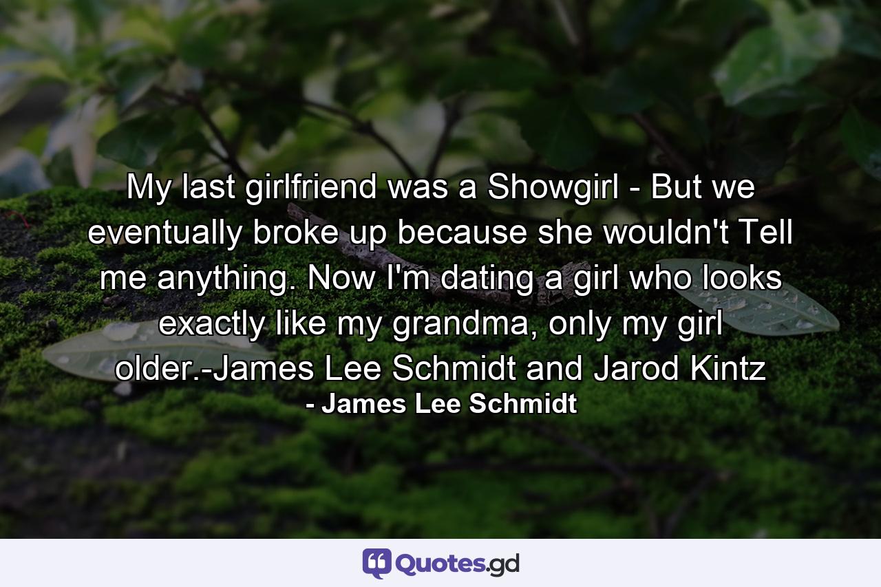 My last girlfriend was a Showgirl - But we eventually broke up because she wouldn't Tell me anything. Now I'm dating a girl who looks exactly like my grandma, only my girl older.-James Lee Schmidt and Jarod Kintz - Quote by James Lee Schmidt