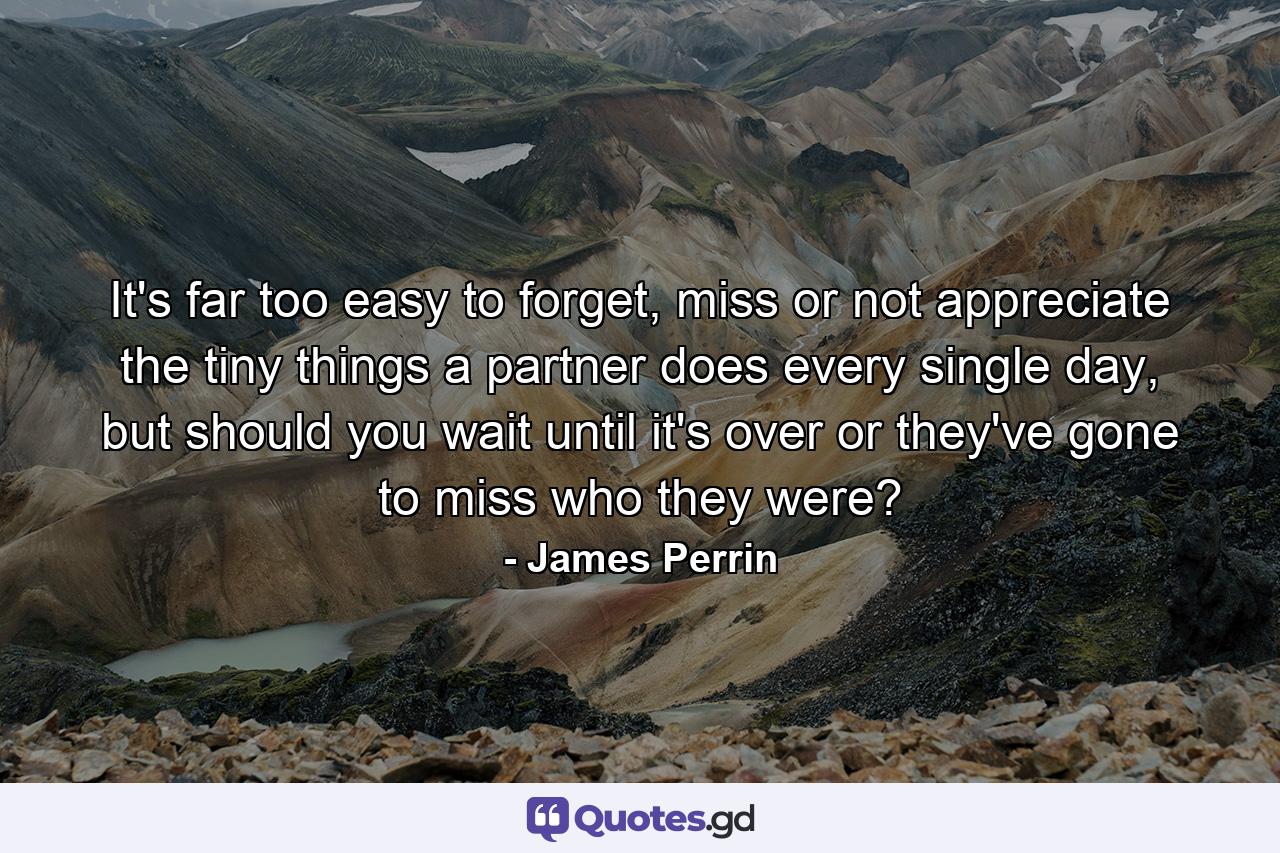 It's far too easy to forget, miss or not appreciate the tiny things a partner does every single day, but should you wait until it's over or they've gone to miss who they were? - Quote by James Perrin