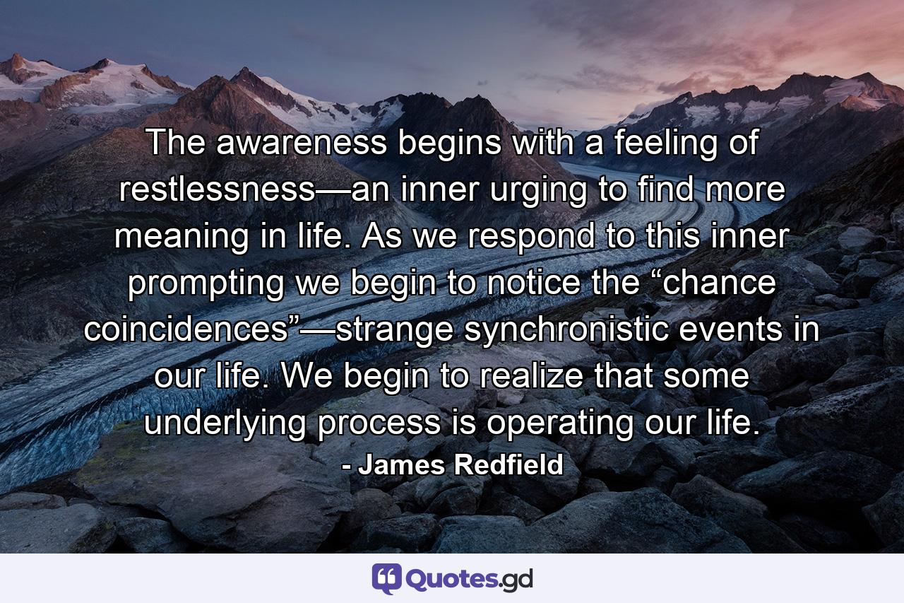 The awareness begins with a feeling of restlessness—an inner urging to find more meaning in life. As we respond to this inner prompting we begin to notice the “chance coincidences”—strange synchronistic events in our life. We begin to realize that some underlying process is operating our life. - Quote by James Redfield