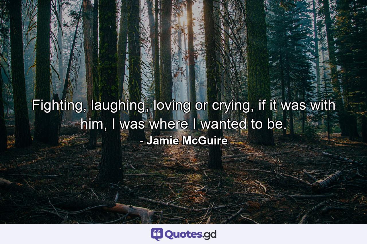 Fighting, laughing, loving or crying, if it was with him, I was where I wanted to be. - Quote by Jamie McGuire