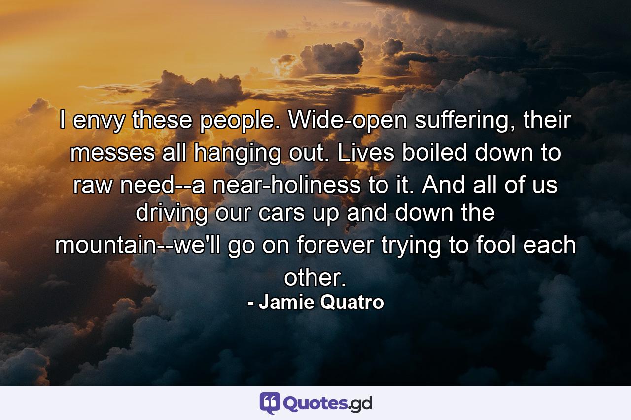 I envy these people. Wide-open suffering, their messes all hanging out. Lives boiled down to raw need--a near-holiness to it. And all of us driving our cars up and down the mountain--we'll go on forever trying to fool each other. - Quote by Jamie Quatro