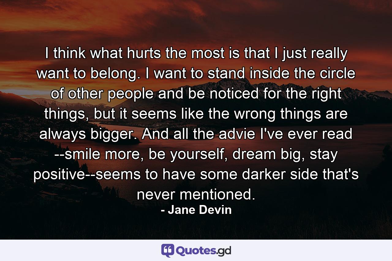 I think what hurts the most is that I just really want to belong. I want to stand inside the circle of other people and be noticed for the right things, but it seems like the wrong things are always bigger. And all the advie I've ever read --smile more, be yourself, dream big, stay positive--seems to have some darker side that's never mentioned. - Quote by Jane Devin