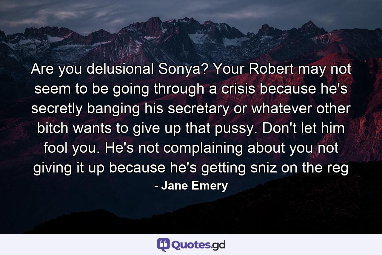 Are you delusional Sonya? Your Robert may not seem to be going through a crisis because he's secretly banging his secretary or whatever other bitch wants to give up that pussy. Don't let him fool you. He's not complaining about you not giving it up because he's getting sniz on the reg - Quote by Jane Emery