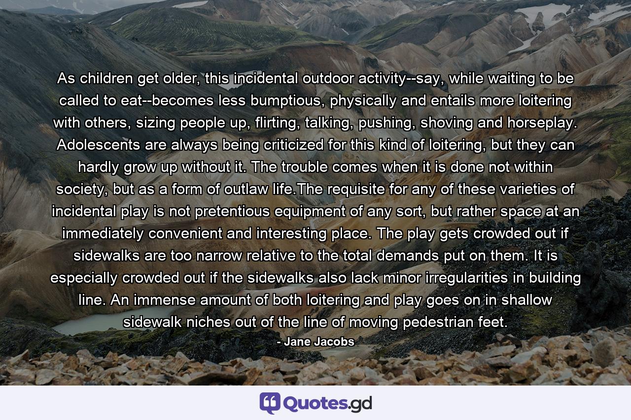 As children get older, this incidental outdoor activity--say, while waiting to be called to eat--becomes less bumptious, physically and entails more loitering with others, sizing people up, flirting, talking, pushing, shoving and horseplay. Adolescents are always being criticized for this kind of loitering, but they can hardly grow up without it. The trouble comes when it is done not within society, but as a form of outlaw life.The requisite for any of these varieties of incidental play is not pretentious equipment of any sort, but rather space at an immediately convenient and interesting place. The play gets crowded out if sidewalks are too narrow relative to the total demands put on them. It is especially crowded out if the sidewalks also lack minor irregularities in building line. An immense amount of both loitering and play goes on in shallow sidewalk niches out of the line of moving pedestrian feet. - Quote by Jane Jacobs