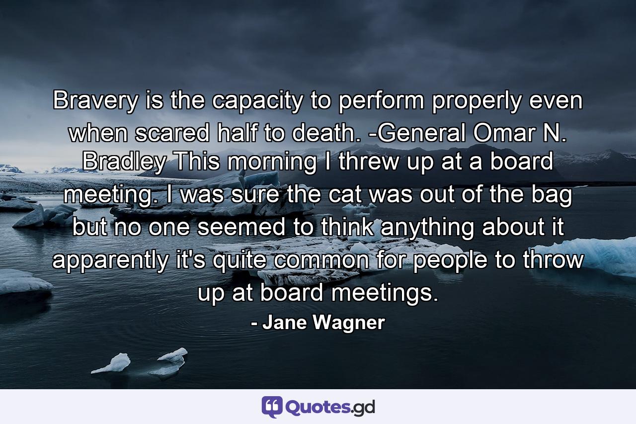 Bravery is the capacity to perform properly even when scared half to death. -General Omar N. Bradley This morning I threw up at a board meeting. I was sure the cat was out of the bag  but no one seemed to think anything about it  apparently it's quite common for people to throw up at board meetings. - Quote by Jane Wagner