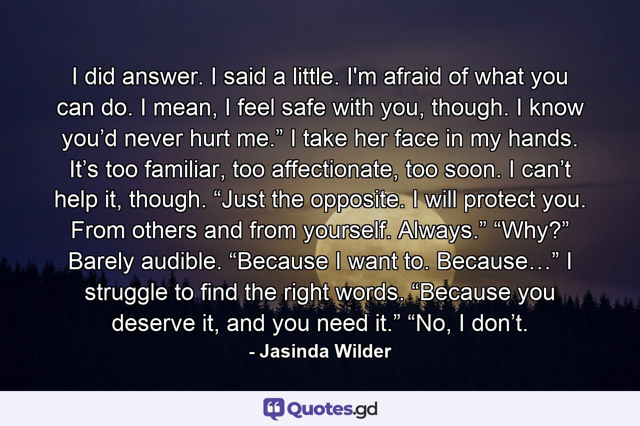 I did answer. I said a little. I'm afraid of what you can do. I mean, I feel safe with you, though. I know you’d never hurt me.” I take her face in my hands. It’s too familiar, too affectionate, too soon. I can’t help it, though. “Just the opposite. I will protect you. From others and from yourself. Always.” “Why?” Barely audible. “Because I want to. Because…” I struggle to find the right words. “Because you deserve it, and you need it.” “No, I don’t. - Quote by Jasinda Wilder