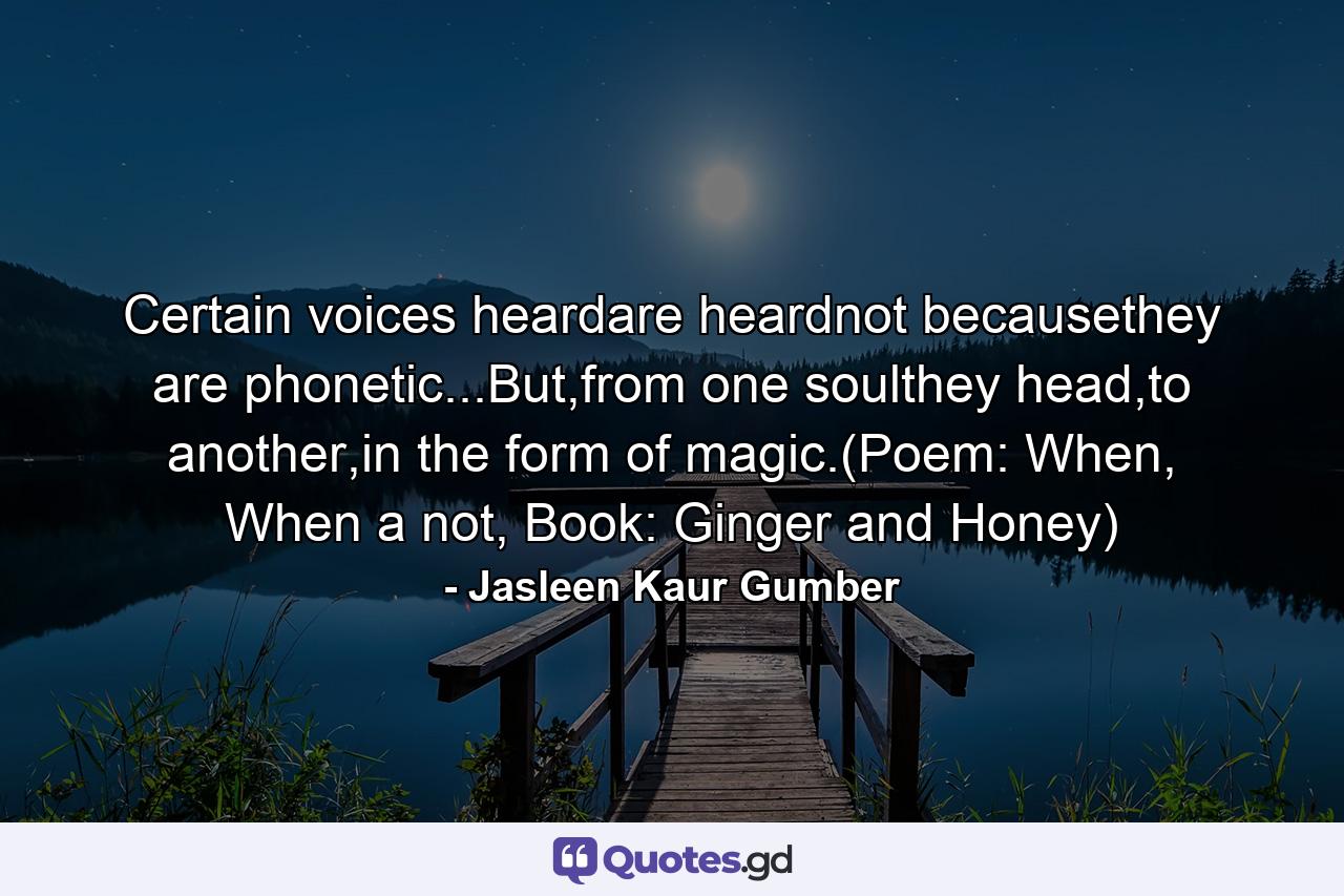 Certain voices heardare heardnot becausethey are phonetic...But,from one soulthey head,to another,in the form of magic.(Poem: When, When a not, Book: Ginger and Honey) - Quote by Jasleen Kaur Gumber