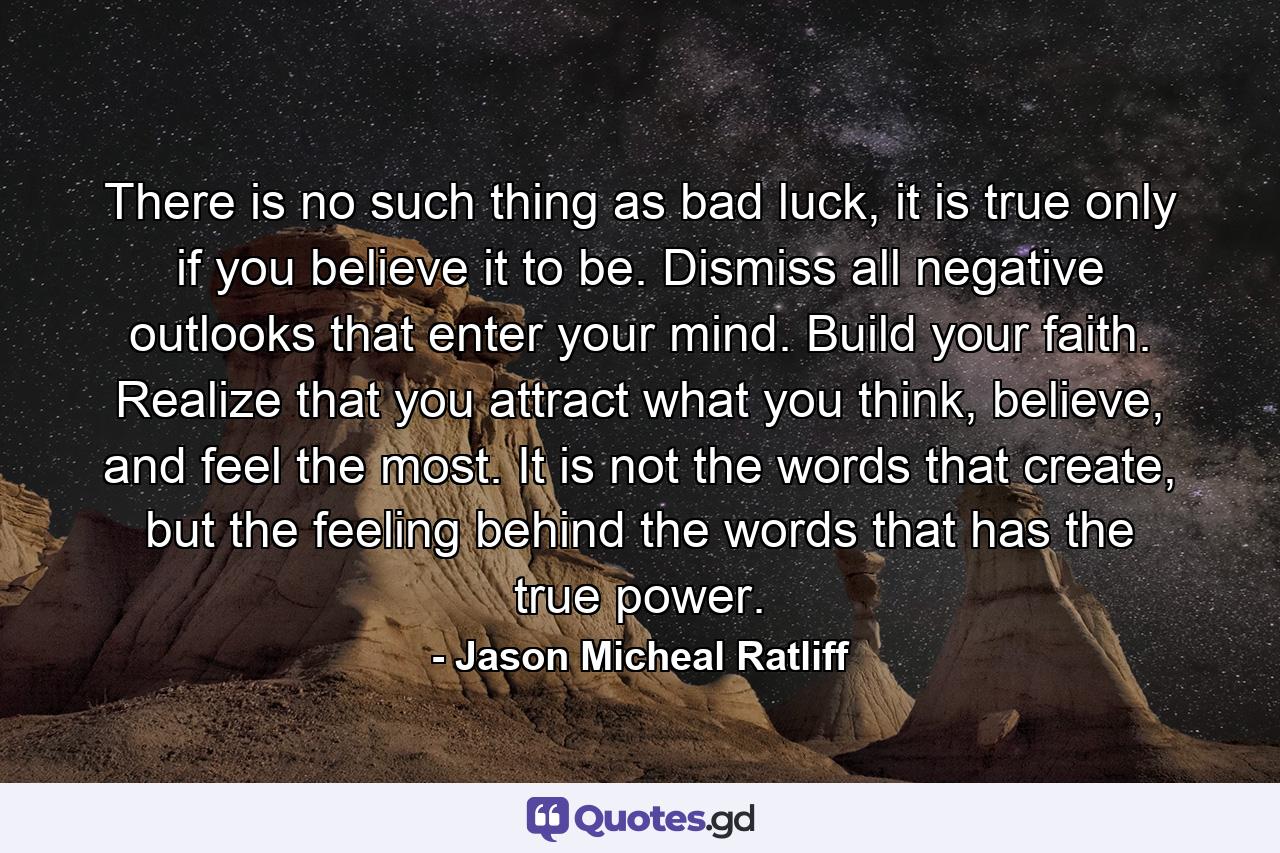 There is no such thing as bad luck, it is true only if you believe it to be. Dismiss all negative outlooks that enter your mind. Build your faith. Realize that you attract what you think, believe, and feel the most. It is not the words that create, but the feeling behind the words that has the true power. - Quote by Jason Micheal Ratliff