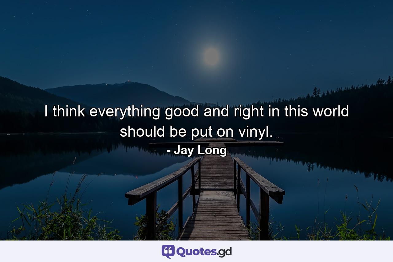 I think everything good and right in this world should be put on vinyl. - Quote by Jay Long