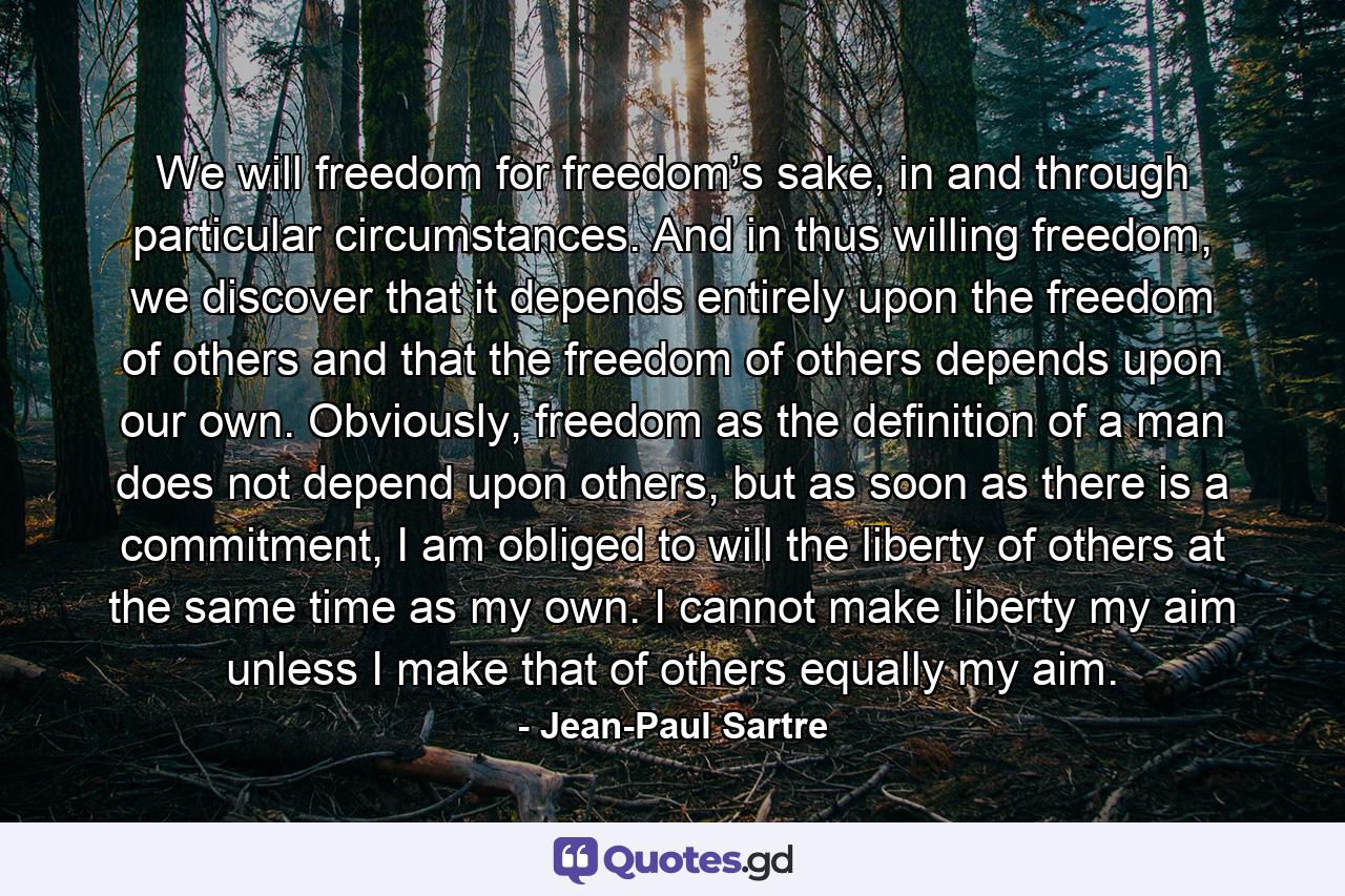 We will freedom for freedom’s sake, in and through particular circumstances. And in thus willing freedom, we discover that it depends entirely upon the freedom of others and that the freedom of others depends upon our own. Obviously, freedom as the definition of a man does not depend upon others, but as soon as there is a commitment, I am obliged to will the liberty of others at the same time as my own. I cannot make liberty my aim unless I make that of others equally my aim. - Quote by Jean-Paul Sartre