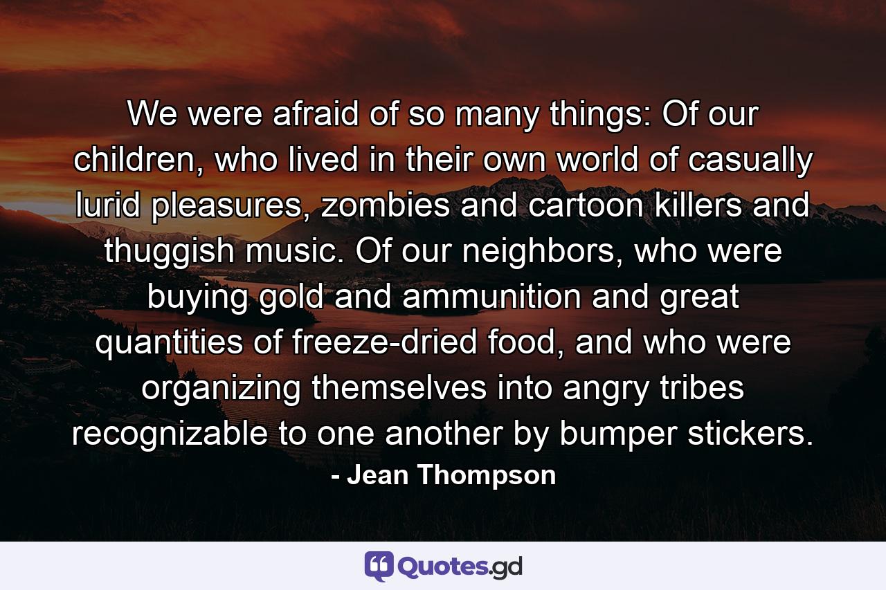 We were afraid of so many things: Of our children, who lived in their own world of casually lurid pleasures, zombies and cartoon killers and thuggish music. Of our neighbors, who were buying gold and ammunition and great quantities of freeze-dried food, and who were organizing themselves into angry tribes recognizable to one another by bumper stickers. - Quote by Jean Thompson