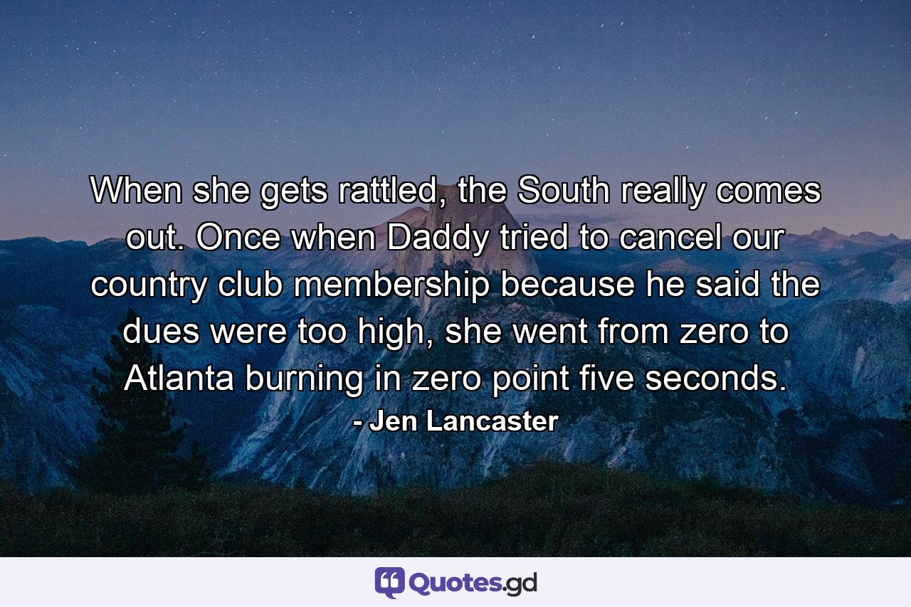 When she gets rattled, the South really comes out. Once when Daddy tried to cancel our country club membership because he said the dues were too high, she went from zero to Atlanta burning in zero point five seconds. - Quote by Jen Lancaster