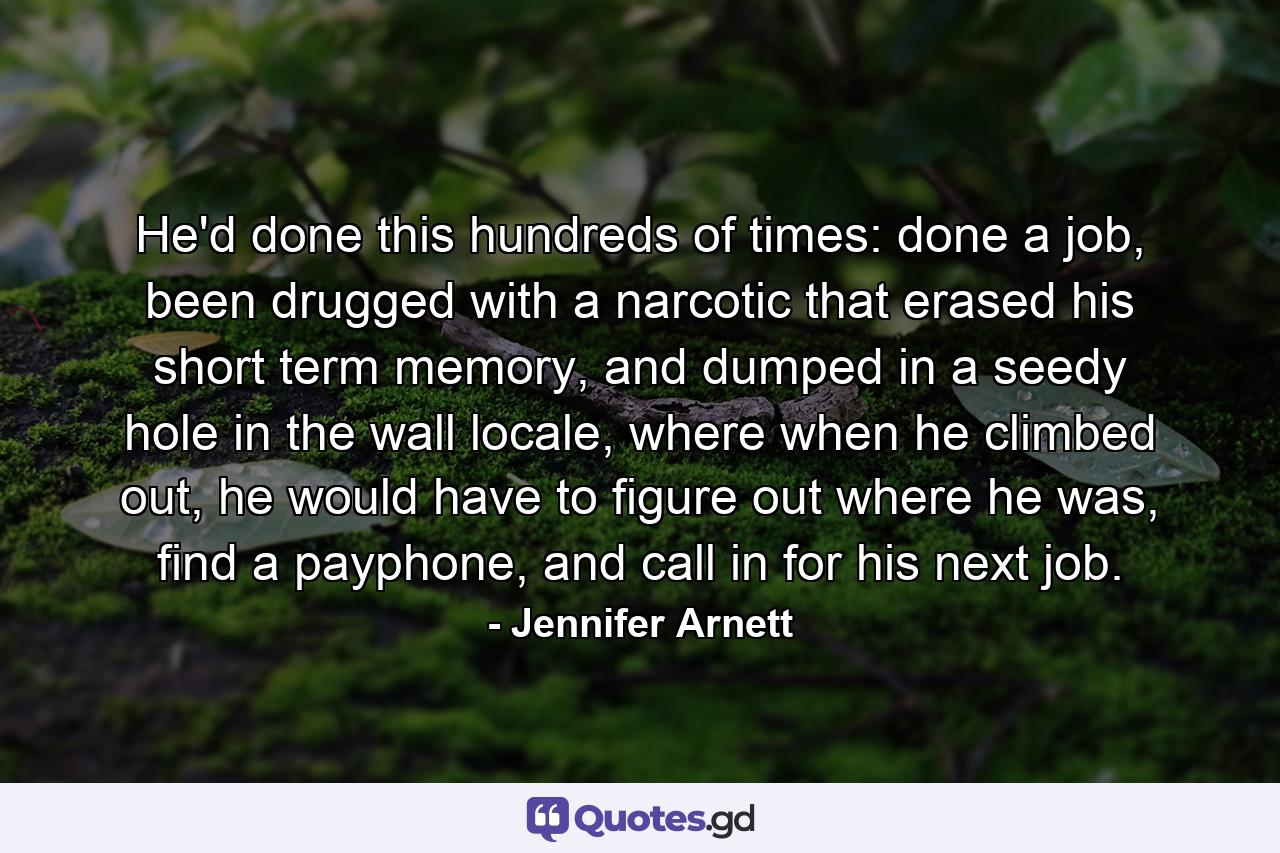 He'd done this hundreds of times: done a job, been drugged with a narcotic that erased his short term memory, and dumped in a seedy hole in the wall locale, where when he climbed out, he would have to figure out where he was, find a payphone, and call in for his next job. - Quote by Jennifer Arnett