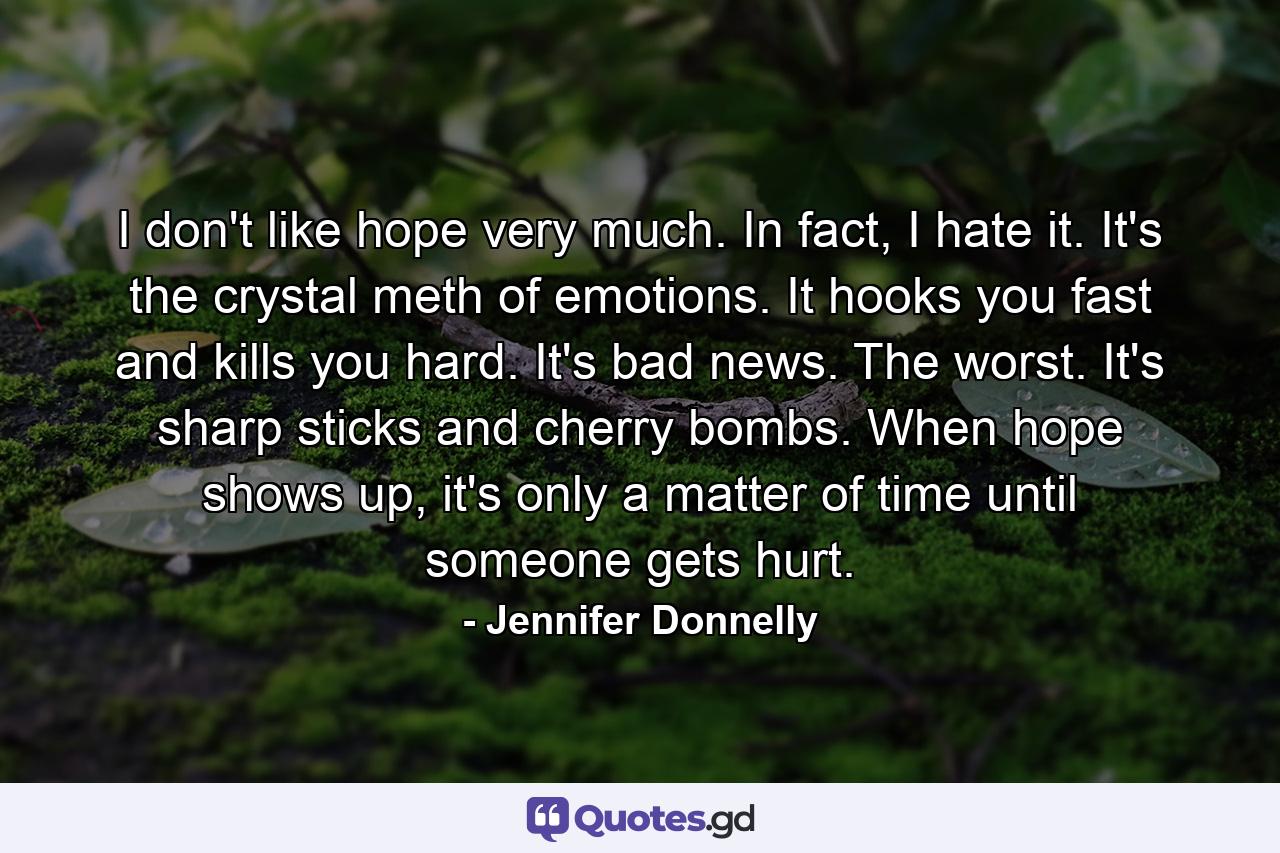 I don't like hope very much. In fact, I hate it. It's the crystal meth of emotions. It hooks you fast and kills you hard. It's bad news. The worst. It's sharp sticks and cherry bombs. When hope shows up, it's only a matter of time until someone gets hurt. - Quote by Jennifer Donnelly