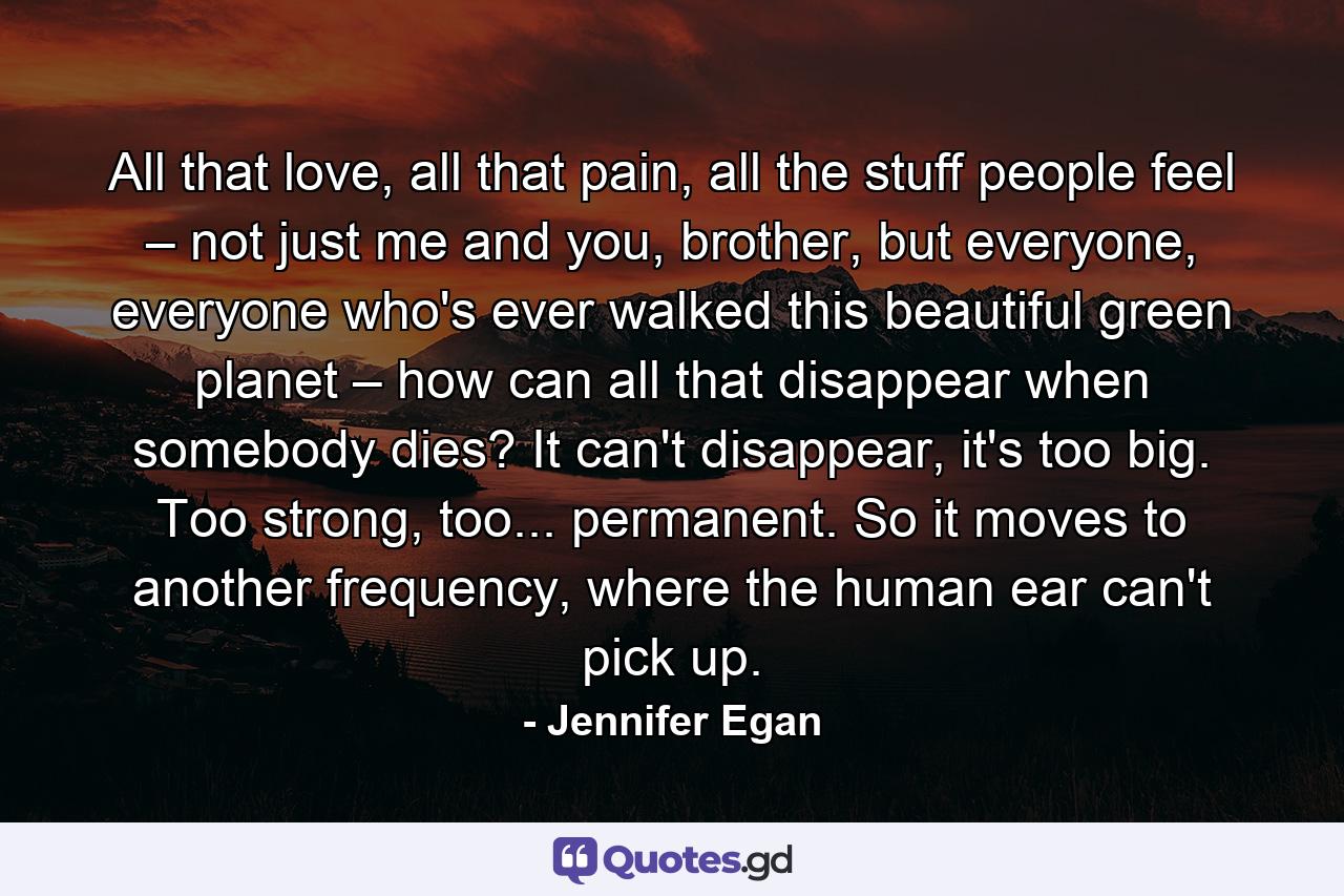 All that love, all that pain, all the stuff people feel – not just me and you, brother, but everyone, everyone who's ever walked this beautiful green planet – how can all that disappear when somebody dies? It can't disappear, it's too big. Too strong, too... permanent. So it moves to another frequency, where the human ear can't pick up. - Quote by Jennifer Egan