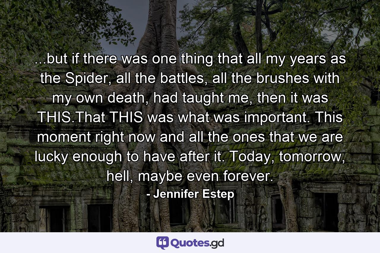 ...but if there was one thing that all my years as the Spider, all the battles, all the brushes with my own death, had taught me, then it was THIS.That THIS was what was important. This moment right now and all the ones that we are lucky enough to have after it. Today, tomorrow, hell, maybe even forever. - Quote by Jennifer Estep