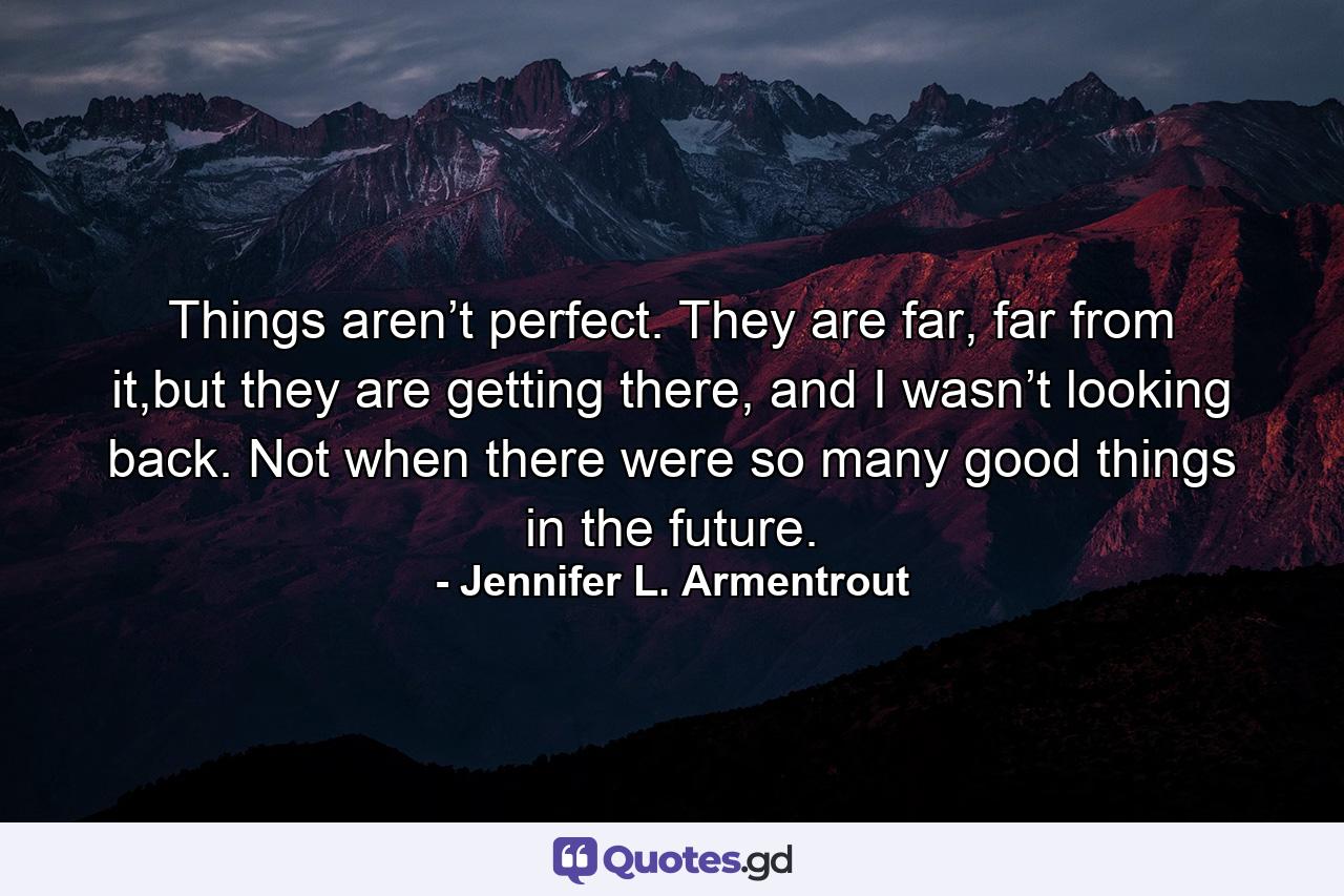 Things aren’t perfect. They are far, far from it,but they are getting there, and I wasn’t looking back. Not when there were so many good things in the future. - Quote by Jennifer L. Armentrout