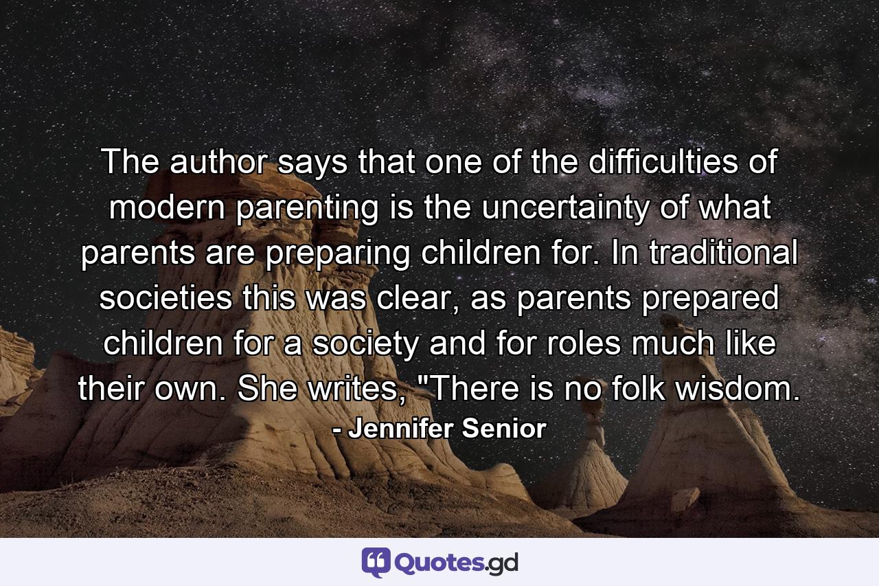 The author says that one of the difficulties of modern parenting is the uncertainty of what parents are preparing children for. In traditional societies this was clear, as parents prepared children for a society and for roles much like their own. She writes, 