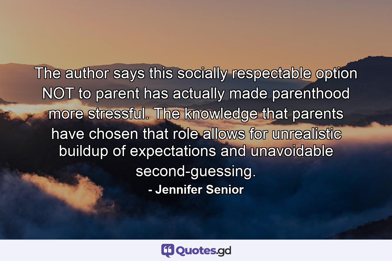 The author says this socially respectable option NOT to parent has actually made parenthood more stressful. The knowledge that parents have chosen that role allows for unrealistic buildup of expectations and unavoidable second-guessing. - Quote by Jennifer Senior